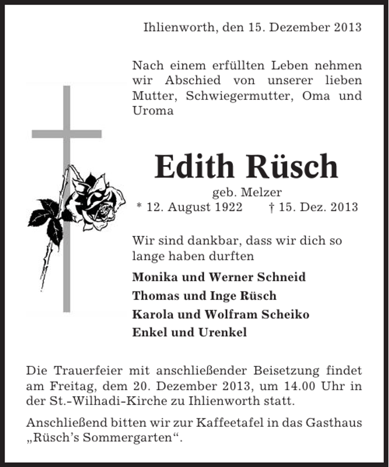 <p>Ihlienworth, den 15. Dezember 2013<br />Nach einem erfüllten Leben nehmen<br />wir Abschied von unserer lieben<br />Mutter, Schwiegermutter, Oma und<br />Uroma</p><p>Edith Rüsch<br />geb. Melzer<br />* 12. August 1922<br />† 15. Dez. 2013<br />Wir sind dankbar, dass wir dich so<br />lange haben durften<br />Monika und Werner Schneid<br />Thomas und Inge Rüsch<br />Karola und Wolfram Scheiko<br />Enkel und Urenkel<br />Die Trauerfeier mit anschließender Beisetzung findet<br />am Freitag, dem 20. Dezember 2013, um 14.00 Uhr in<br />der St.-Wilhadi-Kirche zu Ihlienworth statt.<br />Anschließend bitten wir zur Kaffeetafel in das Gasthaus<br />„Rüsch’s Sommergarten“.</p>