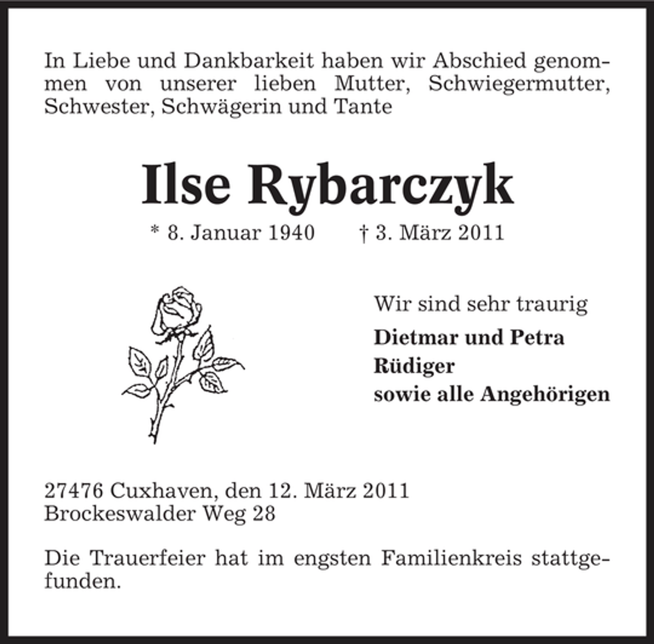 <p>In Liebe und Dankbarkeit haben wir Abschied genommen von unserer lieben Mutter, Schwiegermutter, Schwester, Schwägerin und Tante</p><p>Ilse Rybarczyk<br />* 8. Januar 1940 † 3. März 2011 Wir sind sehr traurig Dietmar und Petra Rüdiger sowie alle Angehörigen</p><p>27476 Cuxhaven, den 12. März 2011 Brockeswalder Weg 28 Die Trauerfeier hat im engsten Familienkreis stattgefunden.</p>