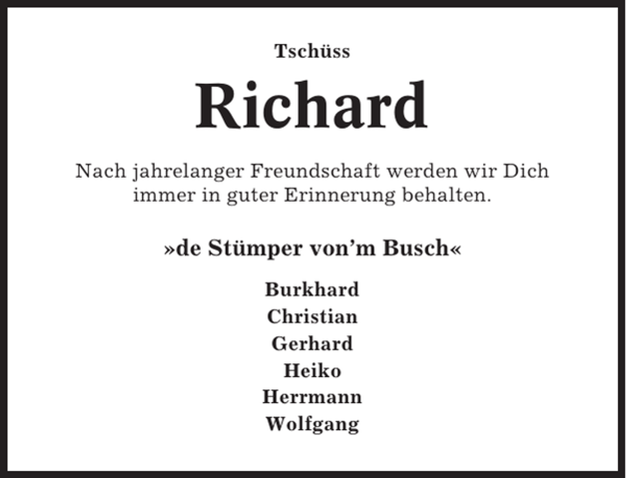 <p>Tschüss</p><p>Richard<br />Nach jahrelanger Freundschaft werden wir Dich<br />immer in guter Erinnerung behalten.</p><p>»de Stümper von’m Busch«<br />Burkhard<br />Christian<br />Gerhard<br />Heiko<br />Herrmann<br />Wolfgang</p>