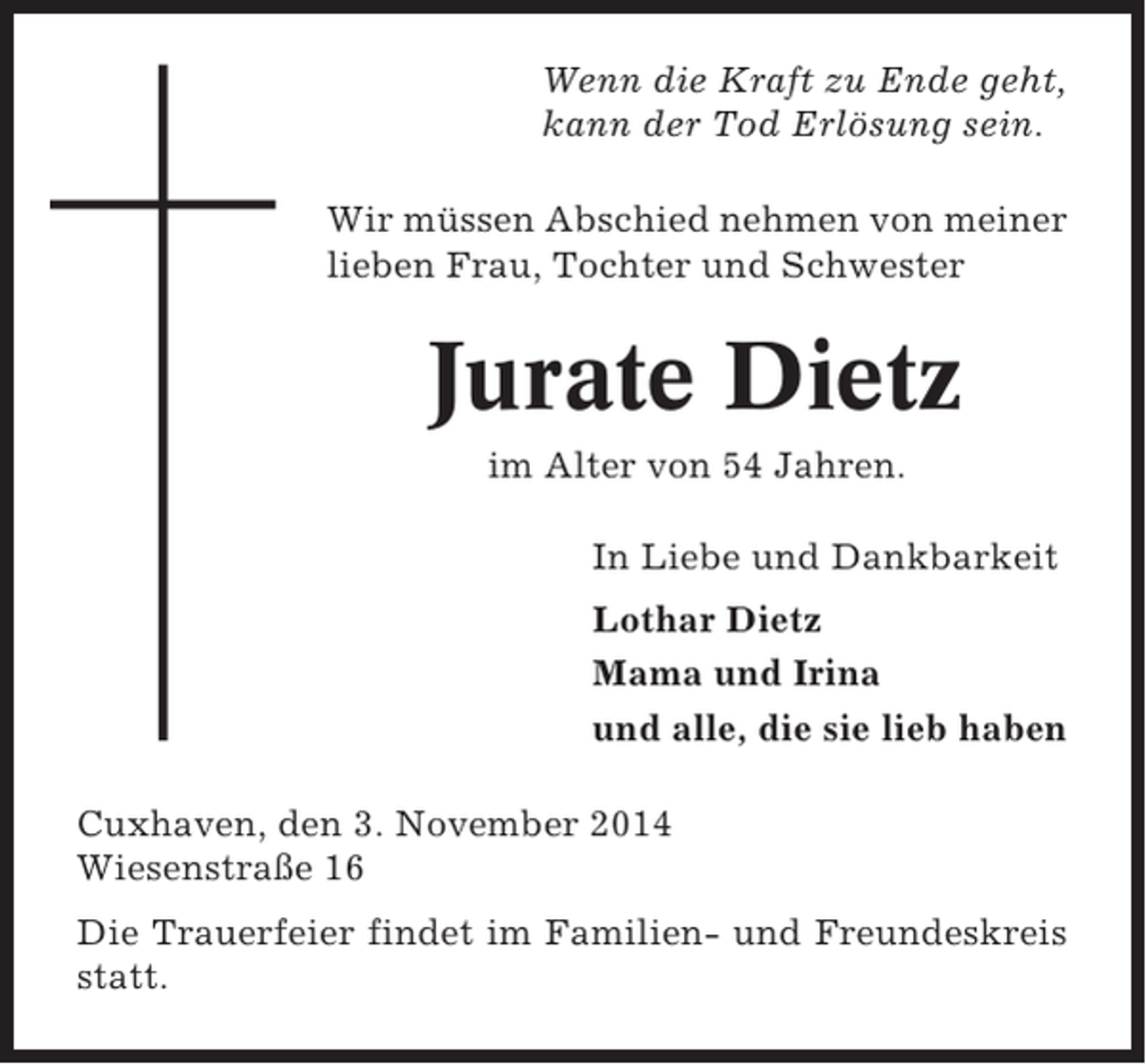<p>Wenn die Kraft zu Ende geht,<br />kann der Tod Erlösung sein.<br />Wir müssen Abschied nehmen von meiner<br />lieben Frau, Tochter und Schwester</p><p>Jurate Dietz<br />im Alter von 54 Jahren.<br />In Liebe und Dankbarkeit<br />Lothar Dietz<br />Mama und Irina<br />und alle, die sie lieb haben<br />Cuxhaven, den 3. November 2014<br />Wiesenstraße 16<br />Die Trauerfeier findet im Familien- und Freundeskreis<br />statt.</p>