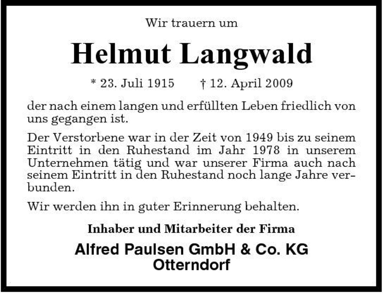 <p>Wir trauern um</p><p>Helmut Langwald<br />* 23. Juli 1915 † 12. April 2009 der nach einem langen und erfüllten Leben friedlich von uns gegangen ist. Der Verstorbene war in der Zeit von 1949 bis zu seinem Eintritt in den Ruhestand im Jahr 1978 in unserem Unternehmen tätig und war unserer Firma auch nach seinem Eintritt in den Ruhestand noch lange Jahre verbunden. Wir werden ihn in guter Erinnerung behalten. Inhaber und Mitarbeiter der Firma</p><p>Alfred Paulsen GmbH &amp; Co. KG Otterndorf</p>