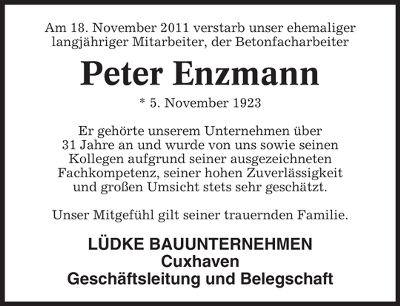 <p>Am 18. November 2011 verstarb unser ehemaliger<br />langjähriger Mitarbeiter, der Betonfacharbeiter</p><p>Peter Enzmann<br />* 5. November 1923<br />Er gehörte unserem Unternehmen über<br />31 Jahre an und wurde von uns sowie seinen<br />Kollegen aufgrund seiner ausgezeichneten<br />Fachkompetenz, seiner hohen Zuverlässigkeit<br />und großen Umsicht stets sehr geschätzt.<br />Unser Mitgefühl gilt seiner trauernden Familie.</p><p>LÜDKE BAUUNTERNEHMEN<br />Cuxhaven<br />Geschäftsleitung und Belegschaft</p>
