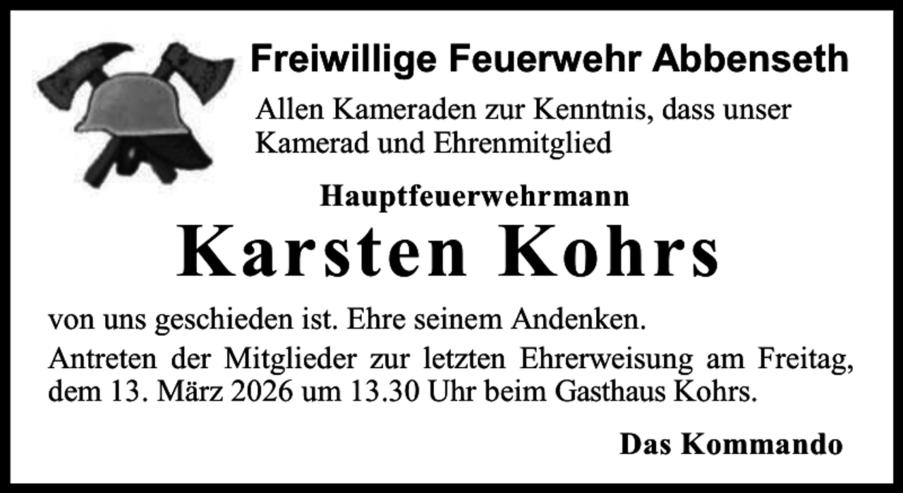 <p>Freiwillige Feuerwehr Abbenseth<br />Allen Kameraden zur Kenntnis, dass unser<br />Kamerad und Ehrenmitglied<br />Hauptfeuerwehrmann</p><p>Karsten Kohrs</p><p>von uns geschieden ist. Ehre seinem Andenken.<br />Antreten der Mitglieder zur letzten Ehrerweisung am Freitag,<br />dem 13. März 2026 um 13.30 Uhr beim Gasthaus Kohrs.<br />Das Kommando</p>