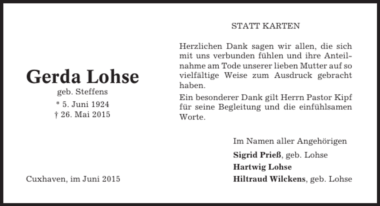 <p>STATT KARTEN</p><p>Gerda Lohse<br />geb. Steffens<br />* 5. Juni 1924<br />† 26. Mai 2015</p><p>Herzlichen Dank sagen wir allen, die sich<br />mit uns verbunden fühlen und ihre Anteilnahme am Tode unserer lieben Mutter auf so<br />vielfältige Weise zum Ausdruck gebracht<br />haben.<br />Ein besonderer Dank gilt Herrn Pastor Kipf<br />für seine Begleitung und die einfühlsamen<br />Worte.<br />Im Namen aller Angehörigen</p><p>Cuxhaven, im Juni 2015</p><p>Sigrid Prieß, geb. Lohse<br />Hartwig Lohse<br />Hiltraud Wilckens, geb. Lohse</p>