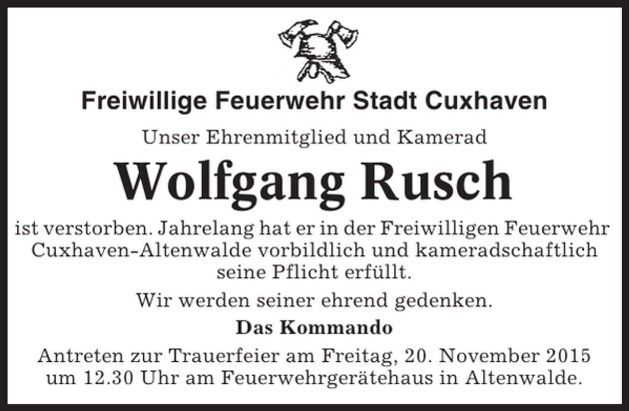 <p>Freiwillige Feuerwehr Stadt Cuxhaven<br />Unser Ehrenmitglied und Kamerad</p><p>Wolfgang Rusch<br />ist verstorben. Jahrelang hat er in der Freiwilligen Feuerwehr<br />Cuxhaven-Altenwalde vorbildlich und kameradschaftlich<br />seine Pflicht erfüllt.<br />Wir werden seiner ehrend gedenken.<br />Das Kommando<br />Antreten zur Trauerfeier am Freitag, 20. November 2015<br />um 12.30 Uhr am Feuerwehrgerätehaus in Altenwalde.</p>