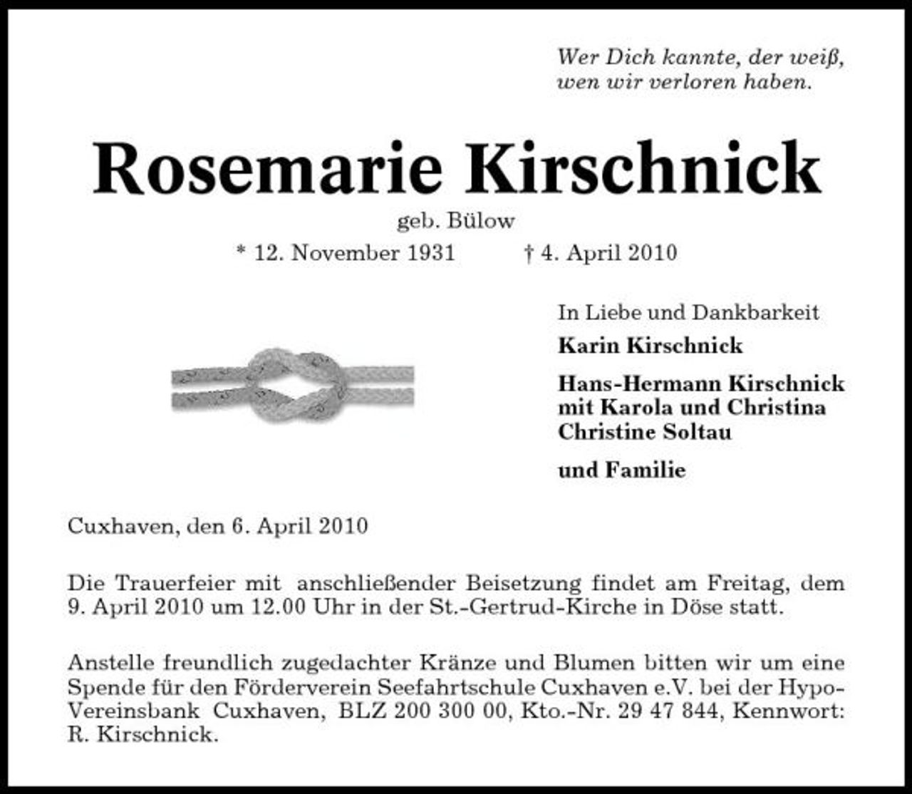 <p>Wer Dich kannte, der weiß, wen wir verloren haben.</p><p>Rosemarie Kirschnick<br />geb. Bülow * 12. November 1931 † 4. April 2010<br />In Liebe und Dankbarkeit</p><p>Karin Kirschnick Hans-Hermann Kirschnick mit Karola und Christina Christine Soltau und Familie Cuxhaven, den 6. April 2010 Die Trauerfeier mit anschließender Beisetzung findet am Freitag, dem 9. April 2010 um 12.00 Uhr in der St.-Gertrud-Kirche in Döse statt. Anstelle freundlich zugedachter Kränze und Blumen bitten wir um eine Spende für den Förderverein Seefahrtschule Cuxhaven e.V. bei der HypoVereinsbank Cuxhaven, BLZ 200 3, Kto.-Nr. 29 47 844, Kennwort: R. Kirschnick.</p>
