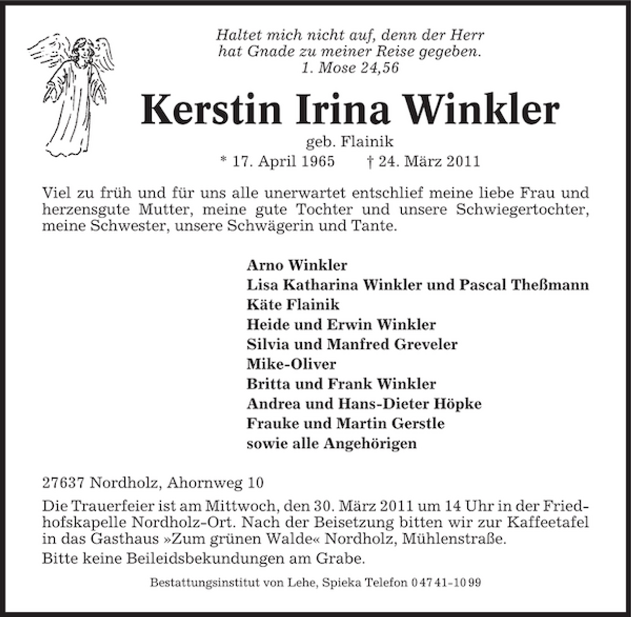<p>Haltet mich nicht auf, denn der Herr hat Gnade zu meiner Reise gegeben. 1. Mose 24,56</p><p>Kerstin Irina Winkler<br />geb. Flainik * 17. April 1965 † 24. März 2011 Viel zu früh und für uns alle unerwartet entschlief meine liebe Frau und herzensgute Mutter, meine gute Tochter und unsere Schwiegertochter, meine Schwester, unsere Schwägerin und Tante. Arno Winkler Lisa Katharina Winkler und Pascal Theßmann Käte Flainik Heide und Erwin Winkler Silvia und Manfred Greveler Mike-Oliver Britta und Frank Winkler Andrea und Hans-Dieter Höpke Frauke und Martin Gerstle sowie alle Angehörigen 27637 Nordholz, Ahornweg 10 Die Trauerfeier ist am Mittwoch, den 30. März 2011 um 14 Uhr in der Friedhofskapelle Nordholz-Ort. Nach der Beisetzung bitten wir zur Kaffeetafel in das Gasthaus »Zum grünen Walde« Nordholz, Mühlenstraße. Bitte keine Beileidsbekundungen am Grabe.<br />Bestattungsinstitut von Lehe, Spieka Telefon 0 47 41-10 99</p>