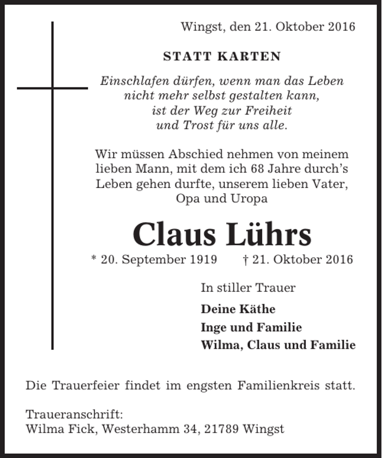 <p>Wingst, den 21. Oktober 2016<br />STATT KARTEN<br />Einschlafen dürfen, wenn man das Leben<br />nicht mehr selbst gestalten kann,<br />ist der Weg zur Freiheit<br />und Trost für uns alle.<br />Wir müssen Abschied nehmen von meinem<br />lieben Mann, mit dem ich 68 Jahre durch’s<br />Leben gehen durfte, unserem lieben Vater,<br />Opa und Uropa</p><p>Claus Lührs<br />* 20. September 1919</p><p>† 21. Oktober 2016</p><p>In stiller Trauer<br />Deine Käthe<br />Inge und Familie<br />Wilma, Claus und Familie<br />Die Trauerfeier findet im engsten Familienkreis statt.<br />Traueranschrift:<br />Wilma Fick, Westerhamm 34, 21789 Wingst</p>
