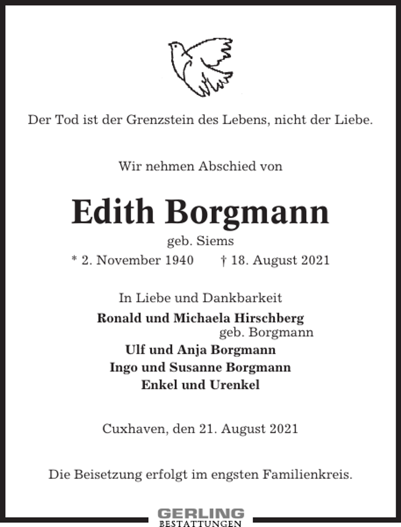 <p>Der Tod ist der Grenzstein des Lebens, nicht der Liebe.</p><p>Wir nehmen Abschied von</p><p>Edith Borgmann<br />geb. Siems<br />* 2. November 1940<br />† 18. August 2021<br />In Liebe und Dankbarkeit<br />Ronald und Michaela Hirschberg<br />geb. Borgmann<br />Ulf und Anja Borgmann<br />Ingo und Susanne Borgmann<br />Enkel und Urenkel<br />Cuxhaven, den 21. August 2021</p><p>Die Beisetzung erfolgt im engsten Familienkreis.</p>