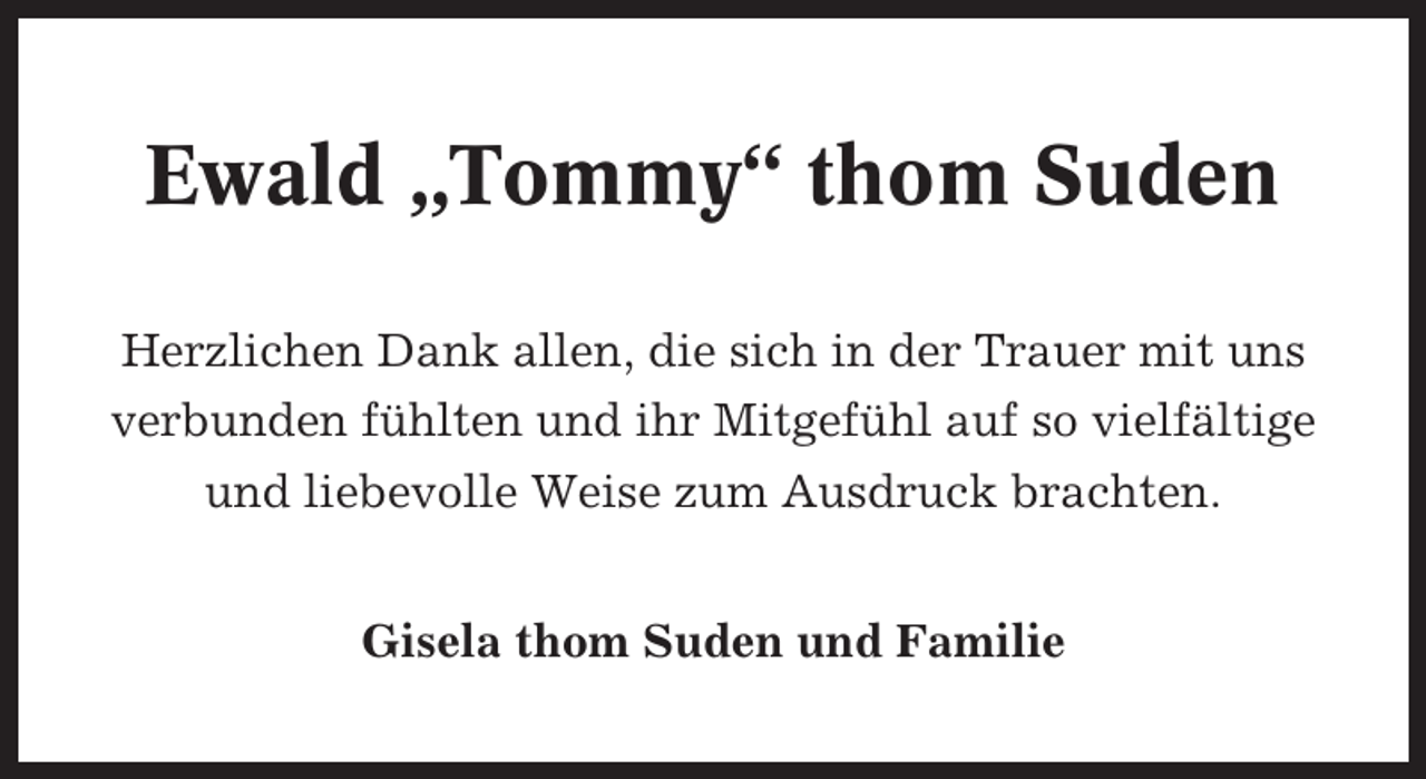 <p>Ewald „Tommy“ thom Suden<br />Herzlichen Dank allen, die sich in der Trauer mit uns<br />verbunden fühlten und ihr Mitgefühl auf so vielfältige<br />und liebevolle Weise zum Ausdruck brachten.<br />Gisela thom Suden und Familie</p>