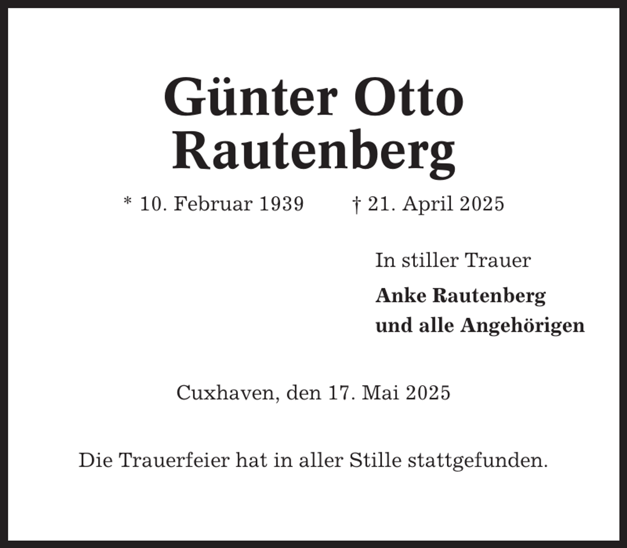 <p>Günter Otto<br />Rautenberg<br />* 10. Februar 1939</p><p>† 21. April 2025<br />In stiller Trauer<br />Anke Rautenberg<br />und alle Angehörigen</p><p>Cuxhaven, den 17. Mai 2025<br />Die Trauerfeier hat in aller Stille stattgefunden.</p>