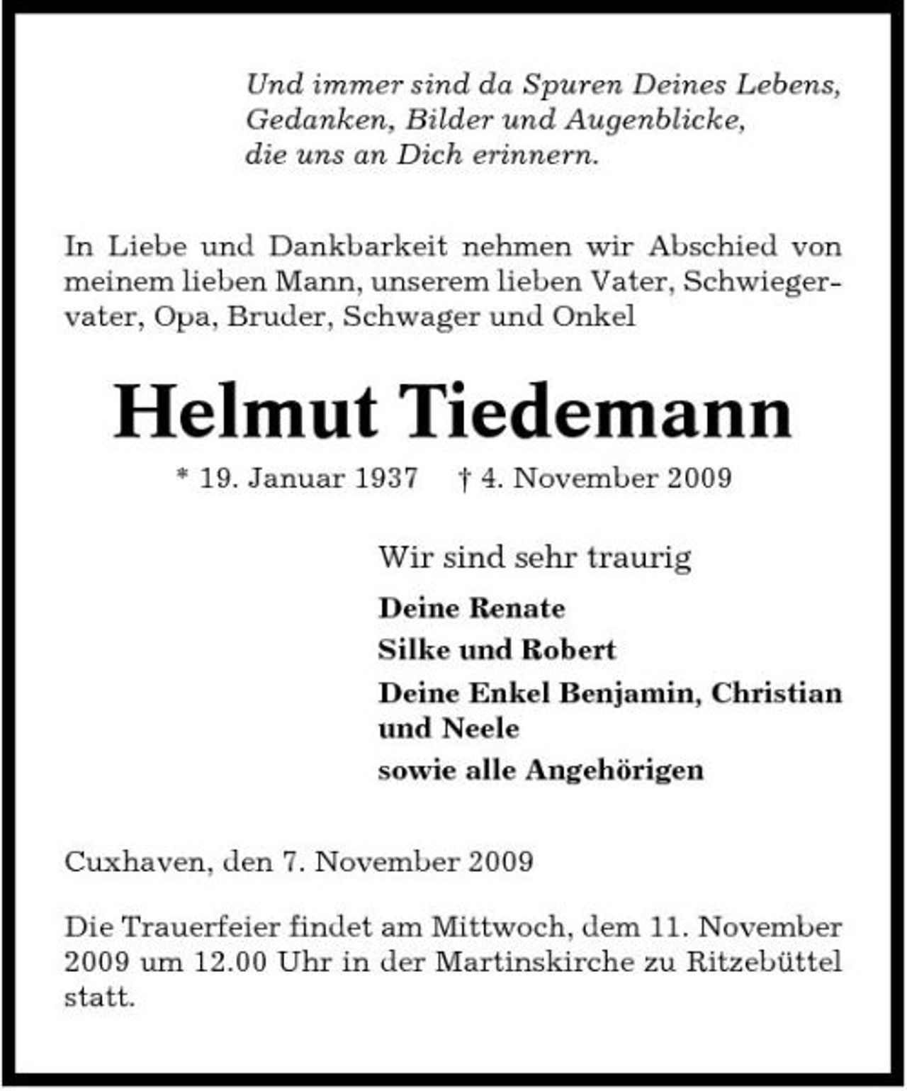 <p>Und immer sind da Spuren Deines Lebens, Gedanken, Bilder und Augenblicke, die uns an Dich erinnern. In Liebe und Dankbarkeit nehmen wir Abschied von meinem lieben Mann, unserem lieben Vater, Schwiegervater, Opa, Bruder, Schwager und Onkel</p><p>Helmut Tiedemann<br />* 19. Januar 1937 † 4. November 2009</p><p>Wir sind sehr traurig<br />Deine Renate Silke und Robert Deine Enkel Benjamin, Christian und Neele sowie alle Angehörigen Cuxhaven, den 7. November 2009 Die Trauerfeier findet am Mittwoch, dem 11. November 2009 um 12.00 Uhr in der Martinskirche zu Ritzebüttel statt.</p>