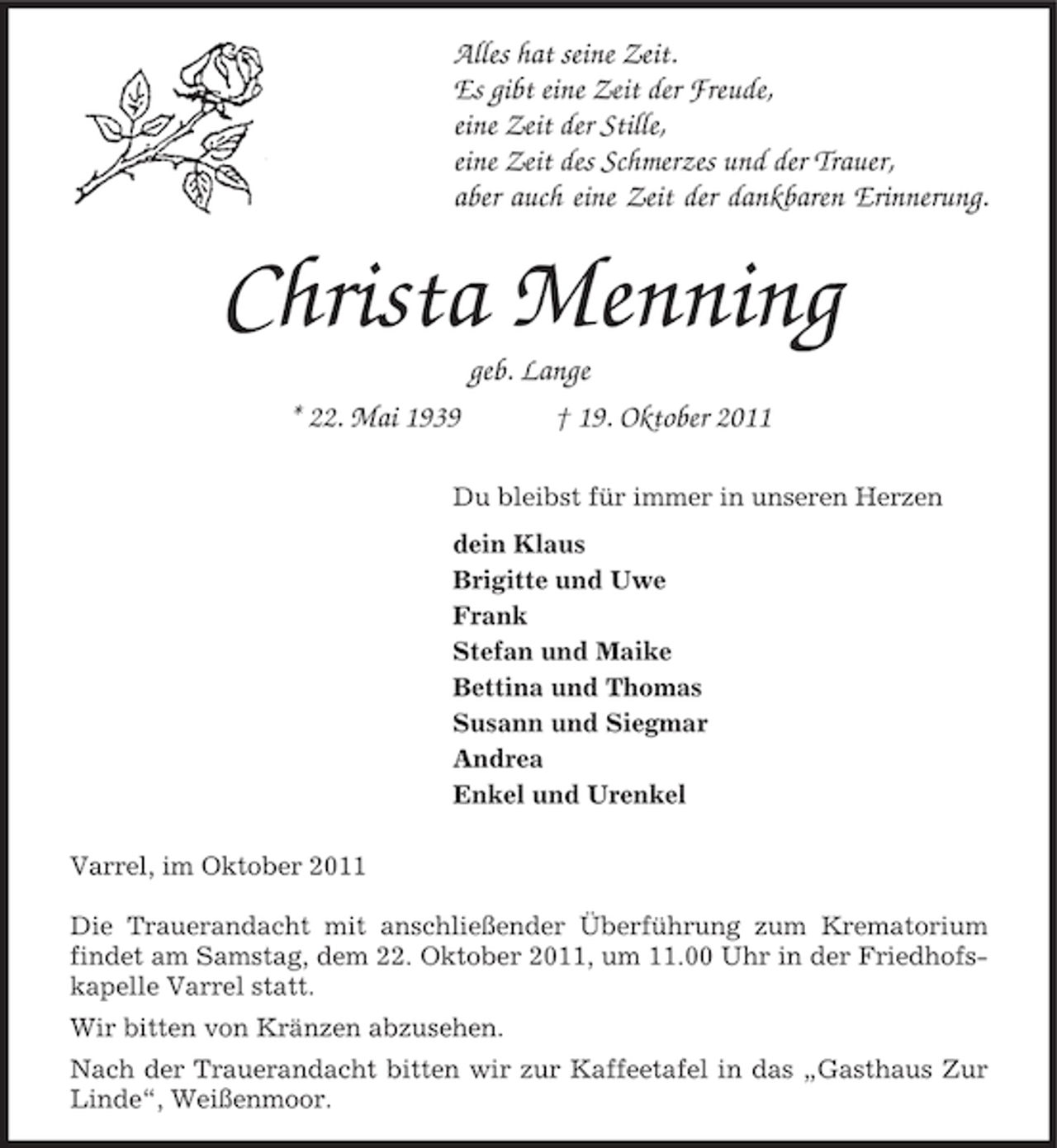 <p>Alles hat seine Zeit.<br />Es gibt eine Zeit der Freude,<br />eine Zeit der Stille,<br />eine Zeit des Schmerzes und der Trauer,<br />aber auch eine Zeit der dankbaren Erinnerung.</p><p>Christa Menning<br />geb. Lange<br />* 22. Mai 1939<br />† 19. Oktober 2011<br />Du bleibst für immer in unseren Herzen<br />dein Klaus<br />Brigitte und Uwe<br />Frank<br />Stefan und Maike<br />Bettina und Thomas<br />Susann und Siegmar<br />Andrea<br />Enkel und Urenkel<br />Varrel, im Oktober 2011<br />Die Trauerandacht mit anschließender Überführung zum Krematorium<br />findet am Samstag, dem 22. Oktober 2011, um 11.00 Uhr in der Friedhofskapelle Varrel statt.<br />Wir bitten von Kränzen abzusehen.<br />Nach der Trauerandacht bitten wir zur Kaffeetafel in das „Gasthaus Zur<br />Linde“, Weißenmoor.</p>