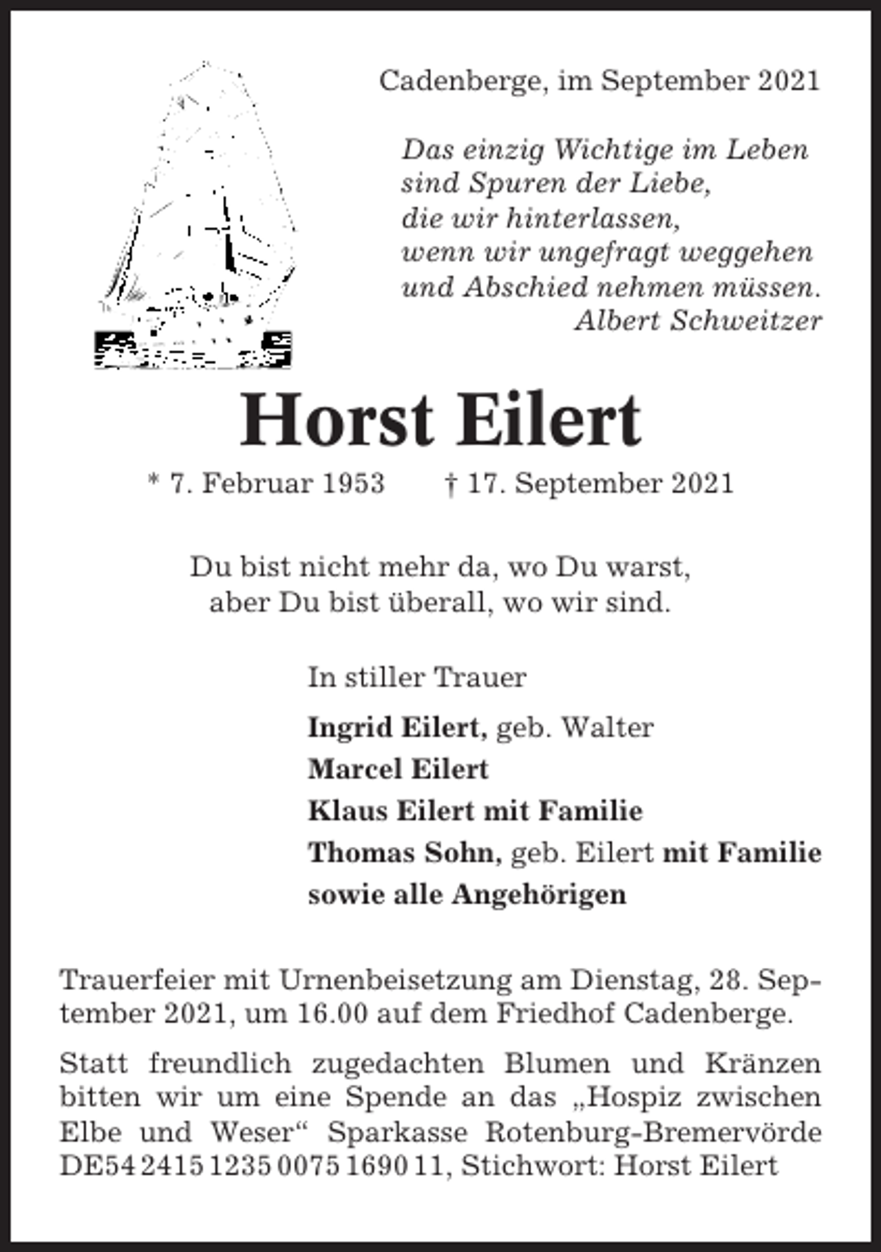<p>Cadenberge, im September 2021<br />Das einzig Wichtige im Leben<br />sind Spuren der Liebe,<br />die wir hinterlassen,<br />wenn wir ungefragt weggehen<br />und Abschied nehmen müssen.<br />Albert Schweitzer</p><p>Horst Eilert<br />* 7. Februar 1953</p><p>† 17. September 2021</p><p>Du bist nicht mehr da, wo Du warst,<br />aber Du bist überall, wo wir sind.<br />In stiller Trauer<br />Ingrid Eilert, geb. Walter<br />Marcel Eilert<br />Klaus Eilert mit Familie<br />Thomas Sohn, geb. Eilert mit Familie<br />sowie alle Angehörigen<br />Trauerfeier mit Urnenbeisetzung am Dienstag, 28. September 2021, um 16.00 auf dem Friedhof Cadenberge.<br />Statt freundlich zugedachten Blumen und Kränzen<br />bitten wir um eine Spende an das „Hospiz zwischen<br />Elbe und Weser“ Sparkasse Rotenburg-Bremervörde<br />DE54 2415 1235 0075 1690 11, Stichwort: Horst Eilert</p>