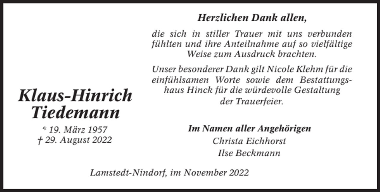 <p>Herzlichen Dank allen,<br />die sich in stiller Trauer mit uns verbunden<br />fühlten und ihre Anteilnahme auf so vielfältige<br />Weise zum Ausdruck brachten.</p><p>Klaus-Hinrich<br />Tiedemann<br />* 19. März 1957<br />† 29. August 2022</p><p>Unser besonderer Dank gilt Nicole Klehm für die<br />einfühlsamen Worte sowie dem Bestattungshaus Hinck für die würdevolle Gestaltung<br />der Trauerfeier.<br />Im Namen aller Angehörigen<br />Christa Eichhorst<br />Ilse Beckmann</p><p>Lamstedt-Nindorf, im November 2022</p>