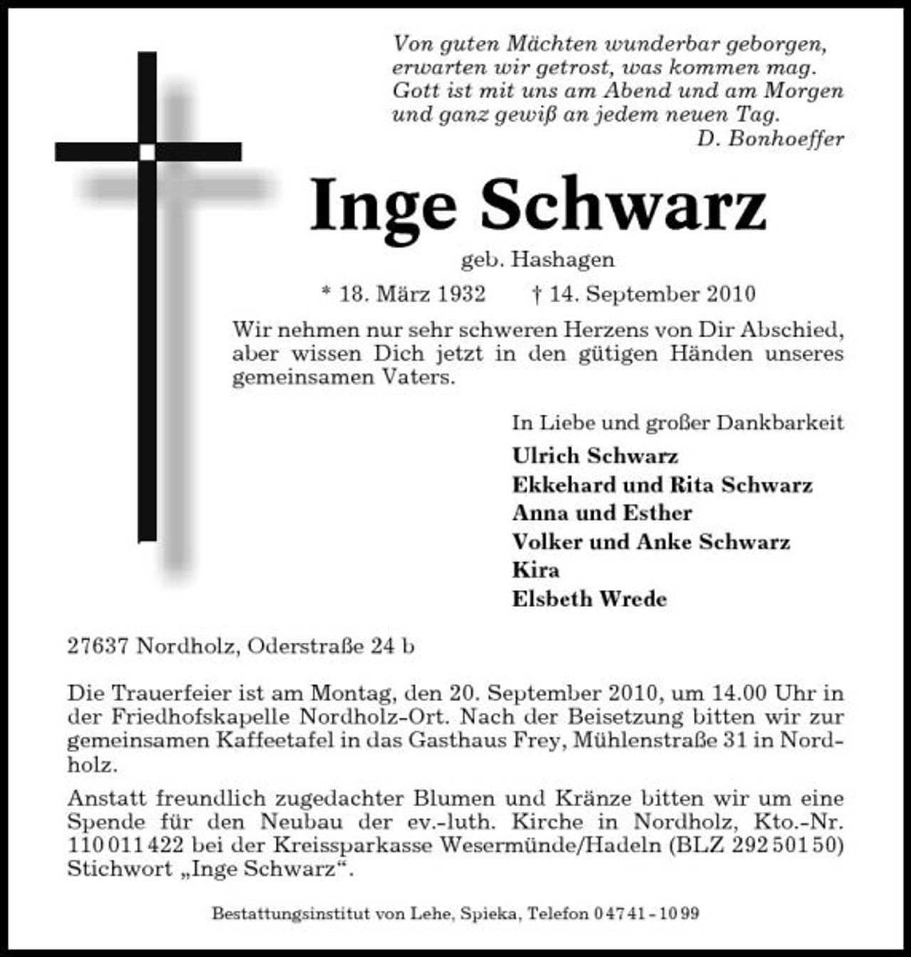 <p>Von guten Mächten wunderbar geborgen, erwarten wir getrost, was kommen mag. Gott ist mit uns am Abend und am Morgen und ganz gewiß an jedem neuen Tag. D. Bonhoeffer</p><p>Inge Schwarz<br />geb. Hashagen * 18. März 1932 † 14. September 2010 Wir nehmen nur sehr schweren Herzens von Dir Abschied, aber wissen Dich jetzt in den gütigen Händen unseres gemeinsamen Vaters.<br />In Liebe und großer Dankbarkeit</p><p>Ulrich Schwarz Ekkehard und Rita Schwarz Anna und Esther Volker und Anke Schwarz Kira Elsbeth Wrede 27637 Nordholz, Oderstraße 24 b Die Trauerfeier ist am Montag, den 20. September 2010, um 14.00 Uhr in der Friedhofskapelle Nordholz-Ort. Nach der Beisetzung bitten wir zur gemeinsamen Kaffeetafel in das Gasthaus Frey, Mühlenstraße 31 in Nordholz. Anstatt freundlich zugedachter Blumen und Kränze bitten wir um eine Spende für den Neubau der ev.-luth. Kirche in Nordholz, Kto.-Nr. 1111 422 bei der Kreissparkasse Wesermünde/Hadeln (BLZ 292 501 50) Stichwort „Inge Schwarz“.<br />Bestattungsinstitut von Lehe, Spieka, Telefon 0 47 41 - 10 99</p>