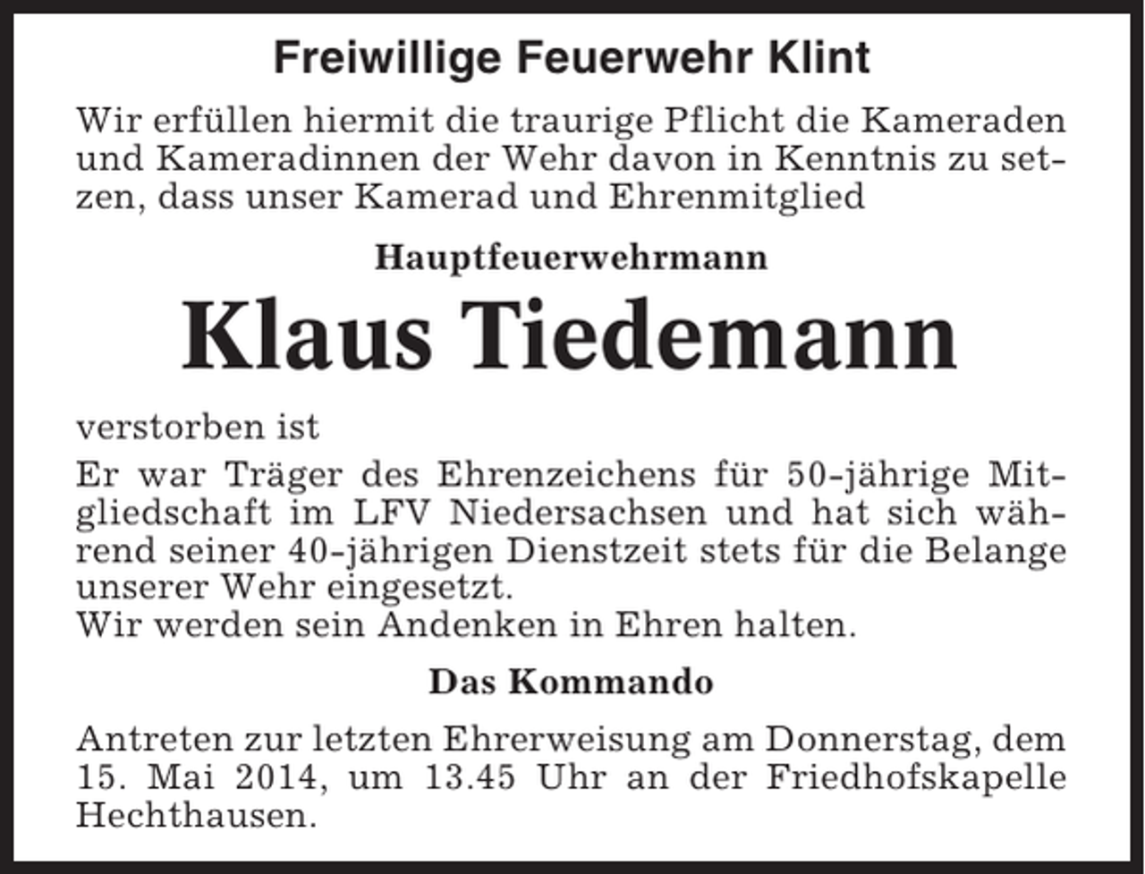 <p>Freiwillige Feuerwehr Klint<br />Wir erfüllen hiermit die traurige Pflicht die Kameraden<br />und Kameradinnen der Wehr davon in Kenntnis zu setzen, dass unser Kamerad und Ehrenmitglied<br />Hauptfeuerwehrmann</p><p>Klaus Tiedemann<br />verstorben ist<br />Er war Träger des Ehrenzeichens für 50-jährige Mitgliedschaft im LFV Niedersachsen und hat sich während seiner 40-jährigen Dienstzeit stets für die Belange<br />unserer Wehr eingesetzt.<br />Wir werden sein Andenken in Ehren halten.<br />Das Kommando<br />Antreten zur letzten Ehrerweisung am Donnerstag, dem<br />15. Mai 2014, um 13.45 Uhr an der Friedhofskapelle<br />Hechthausen.</p>