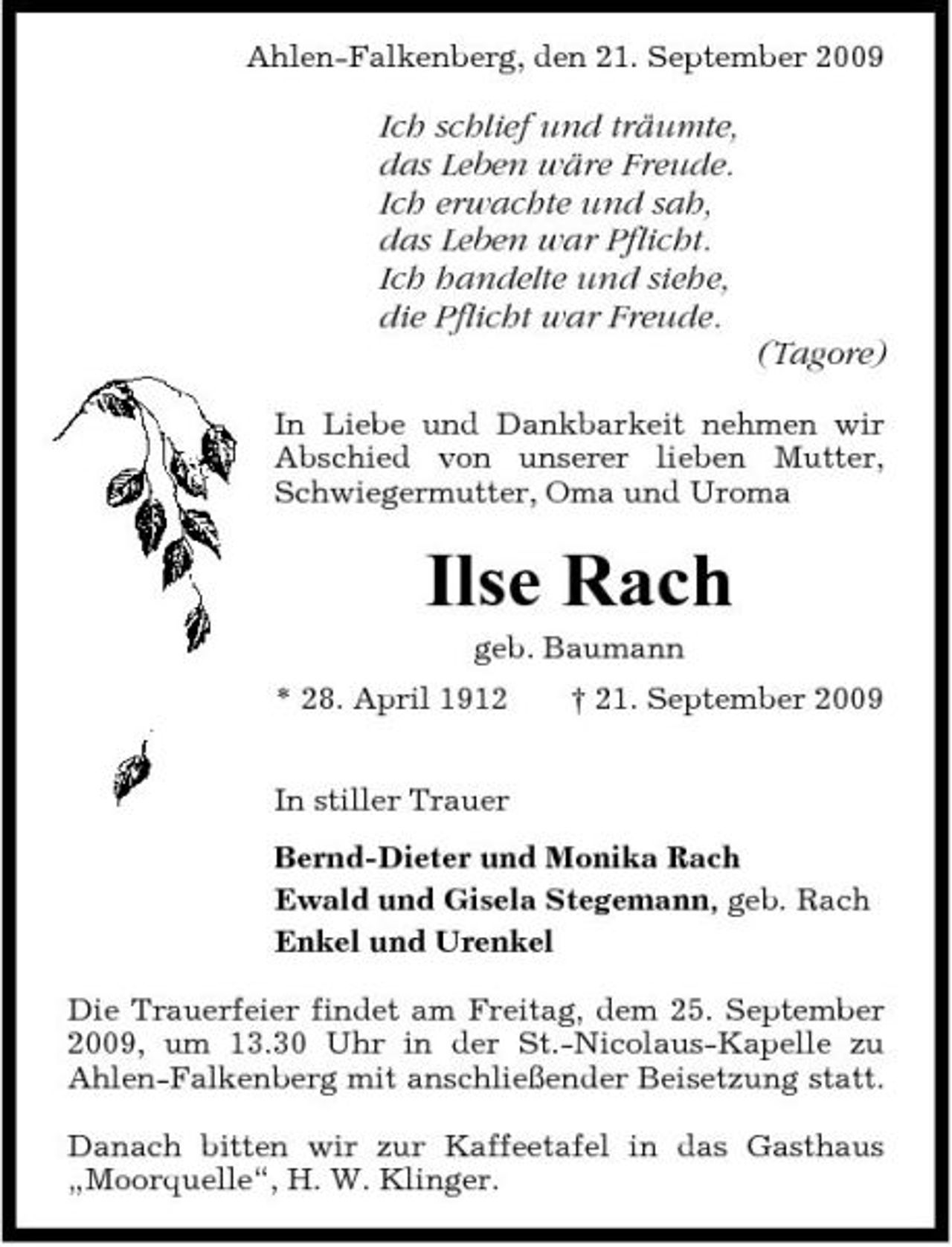 <p>Ahlen-Falkenberg, den 21. September 2009</p><p>Ich schlief und träumte, das Leben wäre Freude. Ich erwachte und sah, das Leben war Pflicht. Ich handelte und siehe, die Pflicht war Freude. (Tagore)<br />In Liebe und Dankbarkeit nehmen wir Abschied von unserer lieben Mutter, Schwiegermutter, Oma und Uroma</p><p>Ilse Rach<br />geb. Baumann * 28. April 1912 In stiller Trauer Bernd-Dieter und Monika Rach Ewald und Gisela Stegemann, geb. Rach Enkel und Urenkel Die Trauerfeier findet am Freitag, dem 25. September 2009, um 13.30 Uhr in der St.-Nicolaus-Kapelle zu Ahlen-Falkenberg mit anschließender Beisetzung statt. Danach bitten wir zur Kaffeetafel in das Gasthaus „Moorquelle“, H. W. Klinger. † 21. September 2009</p>