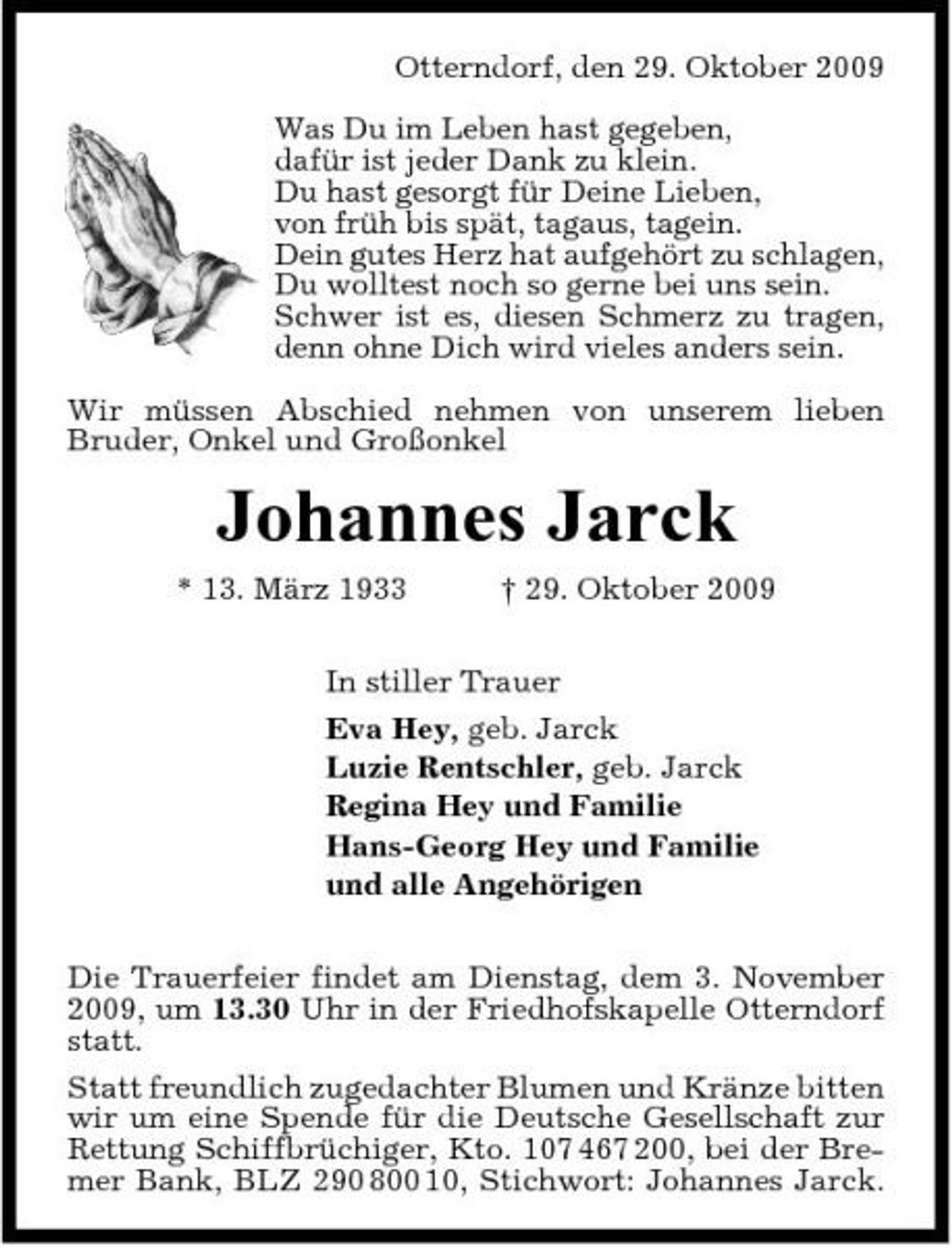 <p>Otterndorf, den 29. Oktober 2009 Was Du im Leben hast gegeben, dafür ist jeder Dank zu klein. Du hast gesorgt für Deine Lieben, von früh bis spät, tagaus, tagein. Dein gutes Herz hat aufgehört zu schlagen, Du wolltest noch so gerne bei uns sein. Schwer ist es, diesen Schmerz zu tragen, denn ohne Dich wird vieles anders sein. Wir müssen Abschied nehmen von unserem lieben Bruder, Onkel und Großonkel</p><p>Johannes Jarck<br />* 13. März 1933 † 29. Oktober 2009 In stiller Trauer Eva Hey, geb. Jarck Luzie Rentschler, geb. Jarck Regina Hey und Familie Hans-Georg Hey und Familie und alle Angehörigen Die Trauerfeier findet am Dienstag, dem 3. November 2009, um 13.30 Uhr in der Friedhofskapelle Otterndorf statt. Statt freundlich zugedachter Blumen und Kränze bitten wir um eine Spende für die Deutsche Gesellschaft zur Rettung Schiffbrüchiger, Kto. 107 467 200, bei der Bremer Bank, BLZ 290 800 10, Stichwort: Johannes Jarck.</p>