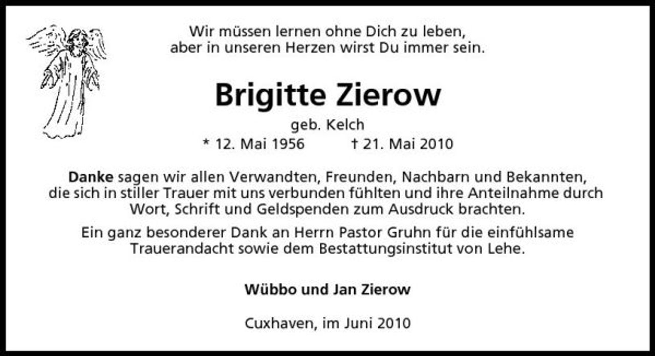 <p>Wir müssen lernen ohne Dich zu leben, aber in unseren Herzen wirst Du immer sein.</p><p>Brigitte Zierow<br />geb. Kelch * 12. Mai 1956 † 21. Mai 2010 Danke sagen wir allen Verwandten, Freunden, Nachbarn und Bekannten, die sich in stiller Trauer mit uns verbunden fühlten und ihre Anteilnahme durch Wort, Schrift und Geldspenden zum Ausdruck brachten. Ein ganz besonderer Dank an Herrn Pastor Gruhn für die einfühlsame Trauerandacht sowie dem Bestattungsinstitut von Lehe. Wübbo und Jan Zierow Cuxhaven, im Juni 2010</p>