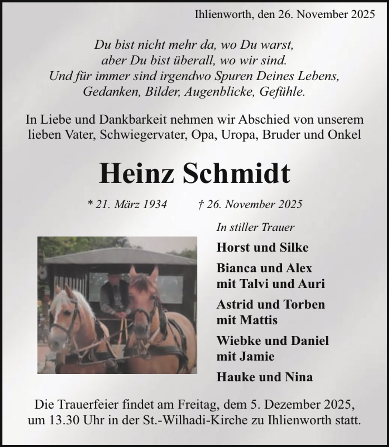 <p>Ihlienworth, den 26. November 2025</p><p>Du bist nicht mehr da, wo Du warst,<br />aber Du bist überall, wo wir sind.<br />Und für immer sind irgendwo Spuren Deines Lebens,<br />Gedanken, Bilder, Augenblicke, Gefühle.<br />In Liebe und Dankbarkeit nehmen wir Abschied von unserem<br />lieben Vater, Schwiegervater, Opa, Uropa, Bruder und Onkel</p><p>Heinz Schmidt<br />* 21. März 1934</p><p>† 26. November 2025<br />In stiller Trauer</p><p>Horst und Silke<br />Bianca und Alex<br />mit Talvi und Auri<br />Astrid und Torben<br />mit Mattis<br />Wiebke und Daniel<br />mit Jamie<br />Hauke und Nina<br />Die Trauerfeier findet am Freitag, dem 5. Dezember 2025,<br />um 13.30 Uhr in der St.-Wilhadi-Kirche zu Ihlienworth statt.</p>