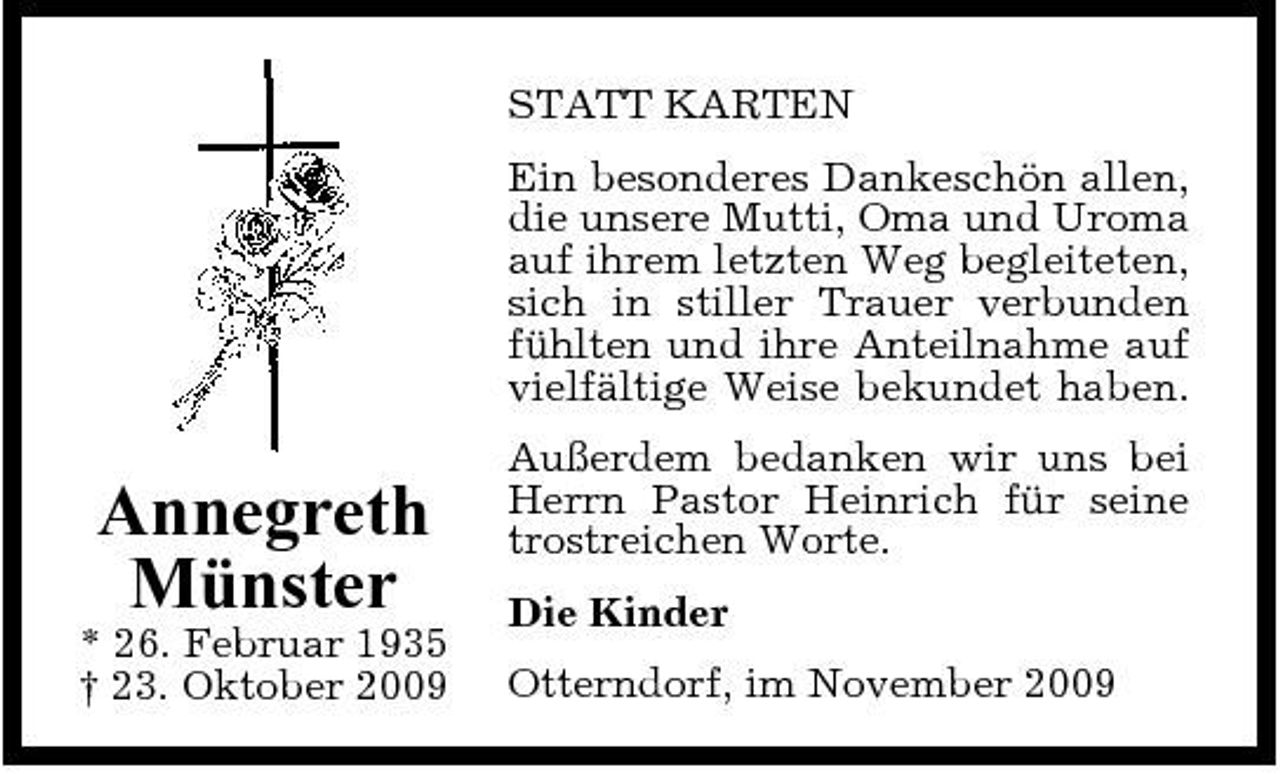 <p>STATT KARTEN Ein besonderes Dankeschön allen, die unsere Mutti, Oma und Uroma auf ihrem letzten Weg begleiteten, sich in stiller Trauer verbunden fühlten und ihre Anteilnahme auf vielfältige Weise bekundet haben.</p><p>Annegreth Münster<br />* 26. Februar 1935 † 23. Oktober 2009</p><p>Außerdem bedanken wir uns bei Herrn Pastor Heinrich für seine trostreichen Worte. Die Kinder Otterndorf, im November 2009</p>