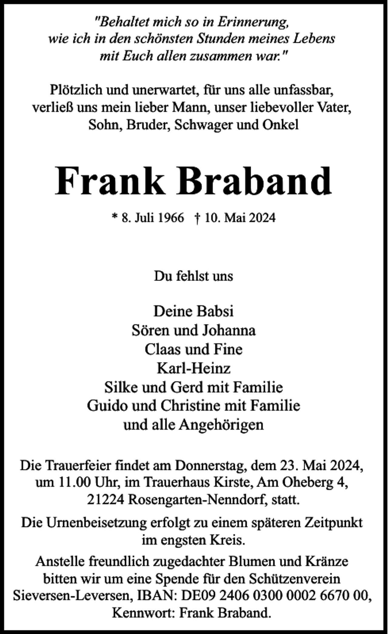 <p>"Behaltet mich so in Erinnerung,<br />wie ich in den schönsten Stunden meines Lebens<br />mit Euch allen zusammen war."<br />Plötzlich und unerwartet, für uns alle unfassbar,<br />verließ uns mein lieber Mann, unser liebevoller Vater,<br />Sohn, Bruder, Schwager und Onkel</p><p>Frank Braband<br />* 8. Juli 1966 † 10. Mai 2024</p><p>Du fehlst uns</p><p>Deine Babsi<br />Sören und Johanna<br />Claas und Fine<br />Karl-Heinz<br />Silke und Gerd mit Familie<br />Guido und Christine mit Familie<br />und alle Angehörigen<br />Die Trauerfeier findet am Donnerstag, dem 23. Mai 2024,<br />um 11.00 Uhr, im Trauerhaus Kirste, Am Oheberg 4,<br />21224 Rosengarten-Nenndorf, statt.<br />Die Urnenbeisetzung erfolgt zu einem späteren Zeitpunkt<br />im engsten Kreis.<br />Anstelle freundlich zugedachter Blumen und Kränze<br />bitten wir um eine Spende für den Schützenverein<br />Sieversen-Leversen, IBAN: DE09 2406 0302 6670,<br />Kennwort: Frank Braband.</p>