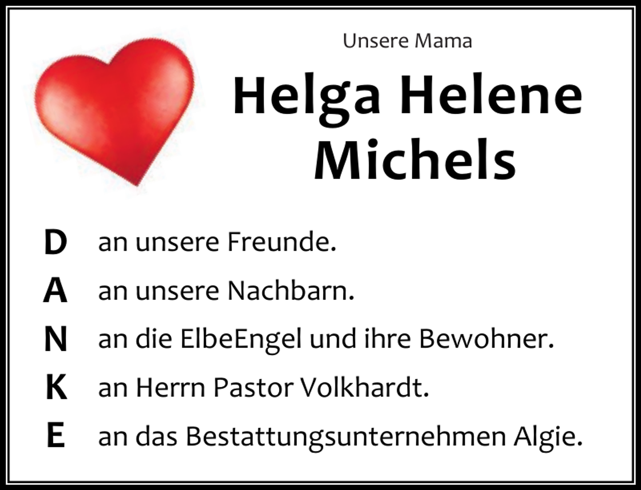 <p>Unsere Mama</p><p>Helga Helene<br />Michels<br />D<br />A<br />N<br />K<br />E</p><p>an unsere Freunde.<br />an unsere Nachbarn.<br />an die ElbeEngel und ihre Bewohner.<br />an Herrn Pastor Volkhardt.<br />an das Bestattungsunternehmen Algie.</p>