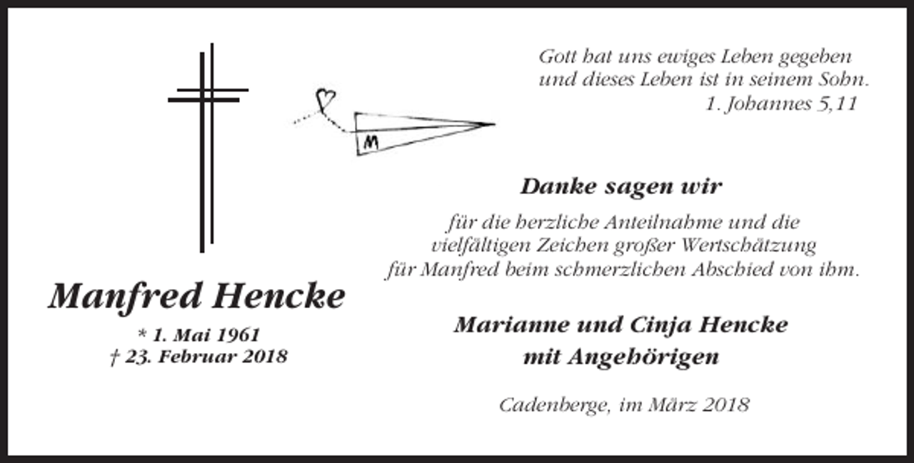 <p>Gott hat uns ewiges Leben gegeben<br />und dieses Leben ist in seinem Sohn.<br />1. Johannes 5,11</p><p>Danke sagen wir<br />für die herzliche Anteilnahme und die<br />vielfältigen Zeichen großer Wertschätzung<br />für Manfred beim schmerzlichen Abschied von ihm.</p><p>Manfred Hencke<br />* 1. Mai 1961<br />† 23. Februar 2018</p><p>Marianne und Cinja Hencke<br />mit Angehörigen<br />Cadenberge, im März 2018</p>