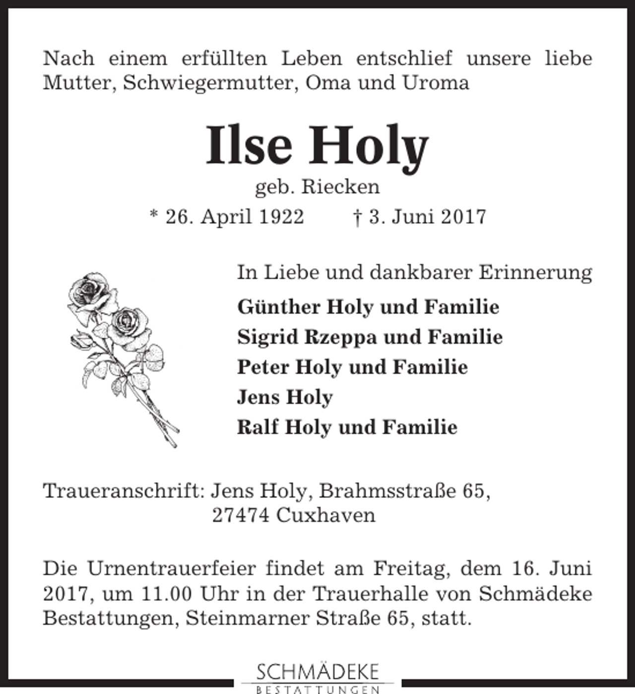 <p>Nach einem erfüllten Leben entschlief unsere liebe<br />Mutter, Schwiegermutter, Oma und Uroma</p><p>Ilse Holy<br />geb. Riecken<br />* 26. April 1922<br />† 3. Juni 2017<br />In Liebe und dankbarer Erinnerung<br />Günther Holy und Familie<br />Sigrid Rzeppa und Familie<br />Peter Holy und Familie<br />Jens Holy<br />Ralf Holy und Familie<br />Traueranschrift: Jens Holy, Brahmsstraße 65,<br />27474 Cuxhaven<br />Die Urnentrauerfeier findet am Freitag, dem 16. Juni<br />2017, um 11.00 Uhr in der Trauerhalle von Schmädeke<br />Bestattungen, Steinmarner Straße 65, statt.</p>