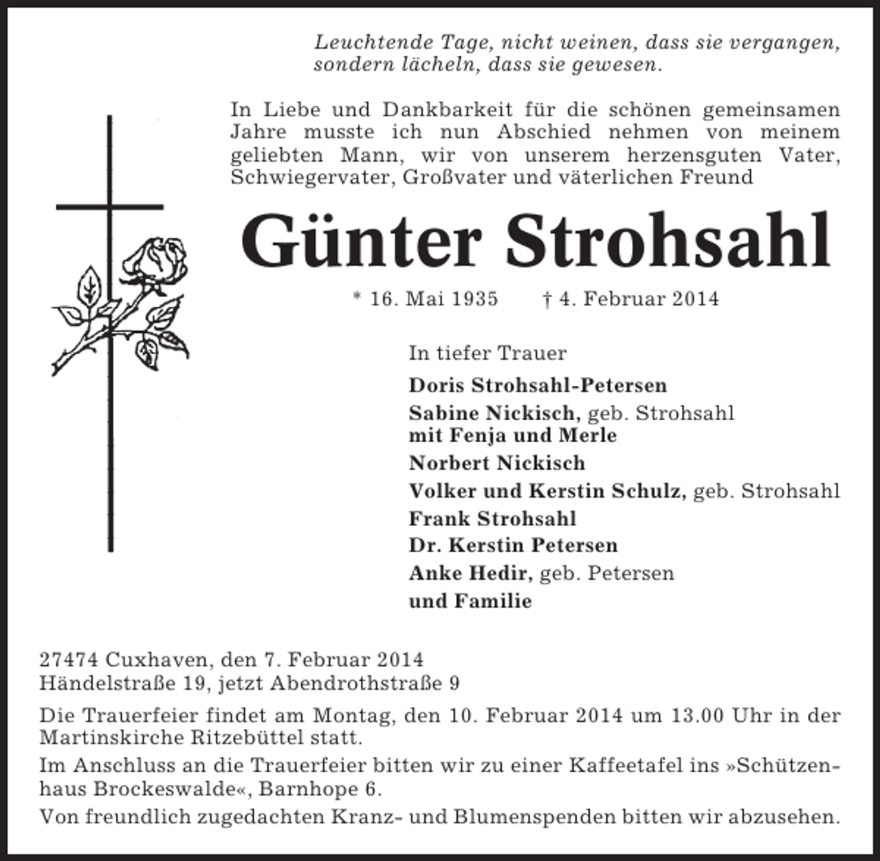 <p>Leuchtende Tage, nicht weinen, dass sie vergangen,<br />sondern lächeln, dass sie gewesen.<br />In Liebe und Dankbarkeit für die schönen gemeinsamen<br />Jahre musste ich nun Abschied nehmen von meinem<br />geliebten Mann, wir von unserem herzensguten Vater,<br />Schwiegervater, Großvater und väterlichen Freund</p><p>Günter Strohsahl<br />* 16. Mai 1935</p><p>† 4. Februar 2014</p><p>In tiefer Trauer<br />Doris Strohsahl-Petersen<br />Sabine Nickisch, geb. Strohsahl<br />mit Fenja und Merle<br />Norbert Nickisch<br />Volker und Kerstin Schulz, geb. Strohsahl<br />Frank Strohsahl<br />Dr. Kerstin Petersen<br />Anke Hedir, geb. Petersen<br />und Familie<br />27474 Cuxhaven, den 7. Februar 2014<br />Händelstraße 19, jetzt Abendrothstraße 9<br />Die Trauerfeier findet am Montag, den 10. Februar 2014 um 13.00 Uhr in der<br />Martinskirche Ritzebüttel statt.<br />Im Anschluss an die Trauerfeier bitten wir zu einer Kaffeetafel ins »Schützenhaus Brockeswalde«, Barnhope 6.<br />Von freundlich zugedachten Kranz- und Blumenspenden bitten wir abzusehen.</p>
