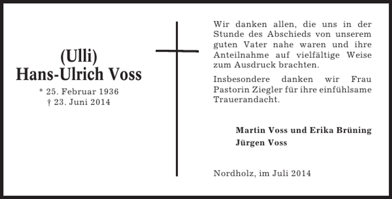 <p>(Ulli)<br />Hans-Ulrich Voss<br />* 25. Februar 1936<br />† 23. Juni 2014</p><p>Wir danken allen, die uns in der<br />Stunde des Abschieds von unserem<br />guten Vater nahe waren und ihre<br />Anteilnahme auf vielfältige Weise<br />zum Ausdruck brachten.<br />Insbesondere danken wir Frau<br />Pastorin Ziegler für ihre einfühlsame<br />Trauerandacht.<br />Martin Voss und Erika Brüning<br />Jürgen Voss<br />Nordholz, im Juli 2014</p>