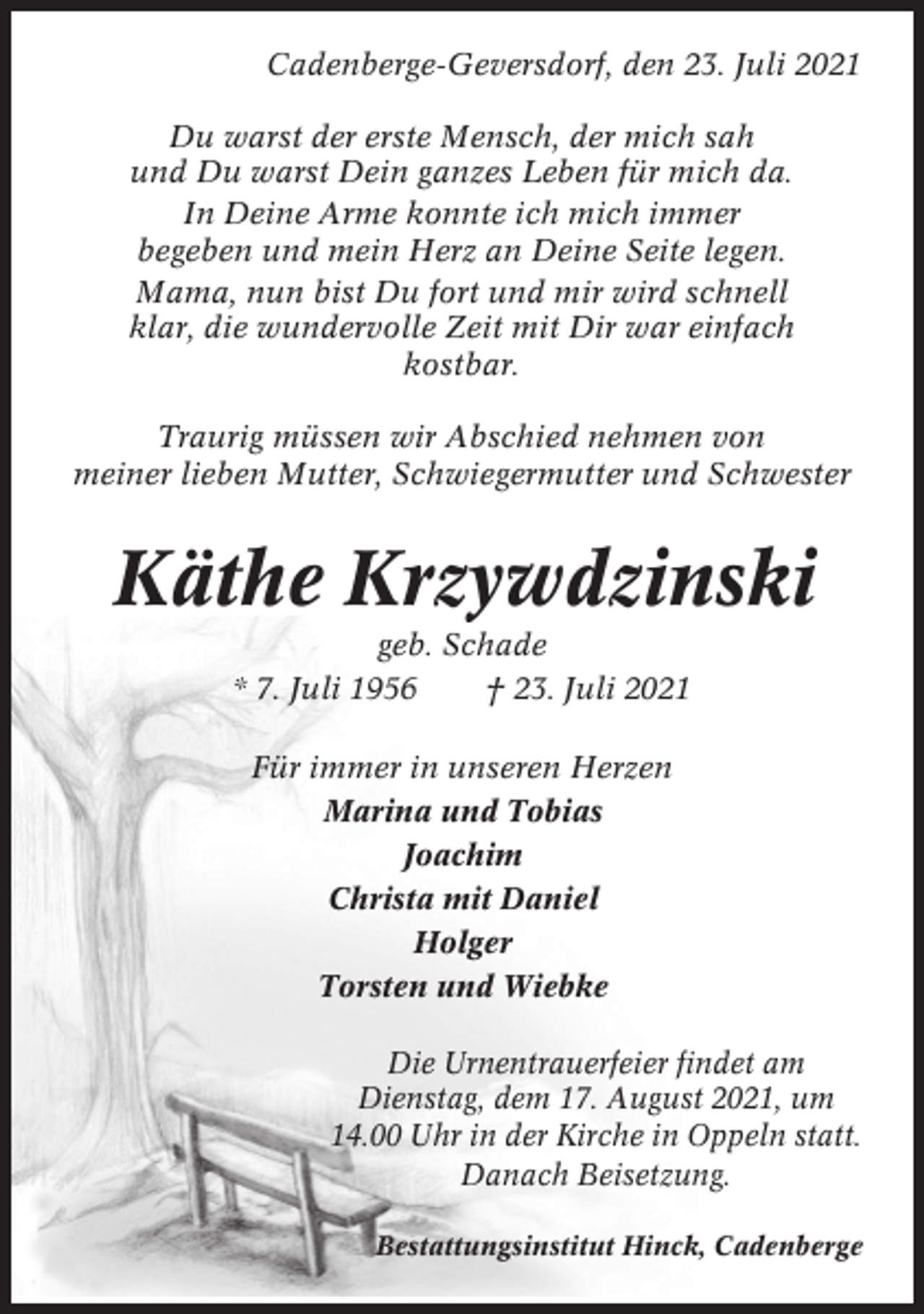 <p>Cadenberge-Geversdorf, den 23. Juli 2021<br />Du warst der erste Mensch, der mich sah<br />und Du warst Dein ganzes Leben für mich da.<br />In Deine Arme konnte ich mich immer<br />begeben und mein Herz an Deine Seite legen.<br />Mama, nun bist Du fort und mir wird schnell<br />klar, die wundervolle Zeit mit Dir war einfach<br />kostbar.<br />Traurig müssen wir Abschied nehmen von<br />meiner lieben Mutter, Schwiegermutter und Schwester</p><p>Käthe Krzywdzinski<br />geb. Schade<br />* 7. Juli 1956<br />† 23. Juli 2021<br />Für immer in unseren Herzen<br />Marina und Tobias<br />Joachim<br />Christa mit Daniel<br />Holger<br />Torsten und Wiebke<br />Die Urnentrauerfeier findet am<br />Dienstag, dem 17. August 2021, um<br />14.00 Uhr in der Kirche in Oppeln statt.<br />Danach Beisetzung.<br />Bestattungsinstitut Hinck, Cadenberge</p>