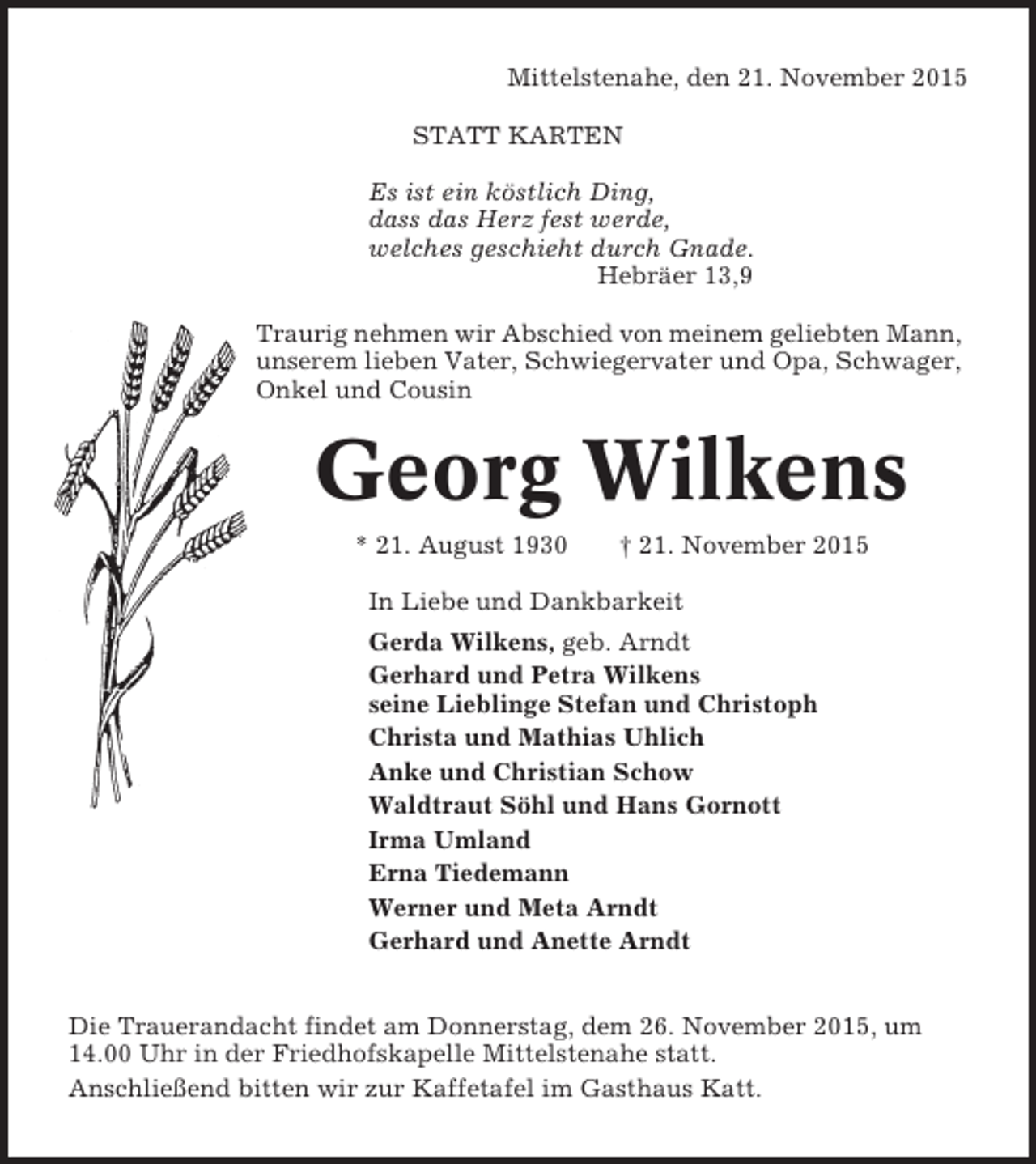 <p>Mittelstenahe, den 21. November 2015<br />STATT KARTEN<br />Es ist ein köstlich Ding,<br />dass das Herz fest werde,<br />welches geschieht durch Gnade.<br />Hebräer 13,9<br />Traurig nehmen wir Abschied von meinem geliebten Mann,<br />unserem lieben Vater, Schwiegervater und Opa, Schwager,<br />Onkel und Cousin</p><p>Georg Wilkens<br />* 21. August 1930</p><p>† 21. November 2015</p><p>In Liebe und Dankbarkeit<br />Gerda Wilkens, geb. Arndt<br />Gerhard und Petra Wilkens<br />seine Lieblinge Stefan und Christoph<br />Christa und Mathias Uhlich<br />Anke und Christian Schow<br />Waldtraut Söhl und Hans Gornott<br />Irma Umland<br />Erna Tiedemann<br />Werner und Meta Arndt<br />Gerhard und Anette Arndt<br />Die Trauerandacht findet am Donnerstag, dem 26. November 2015, um<br />14.00 Uhr in der Friedhofskapelle Mittelstenahe statt.<br />Anschließend bitten wir zur Kaffetafel im Gasthaus Katt.</p>