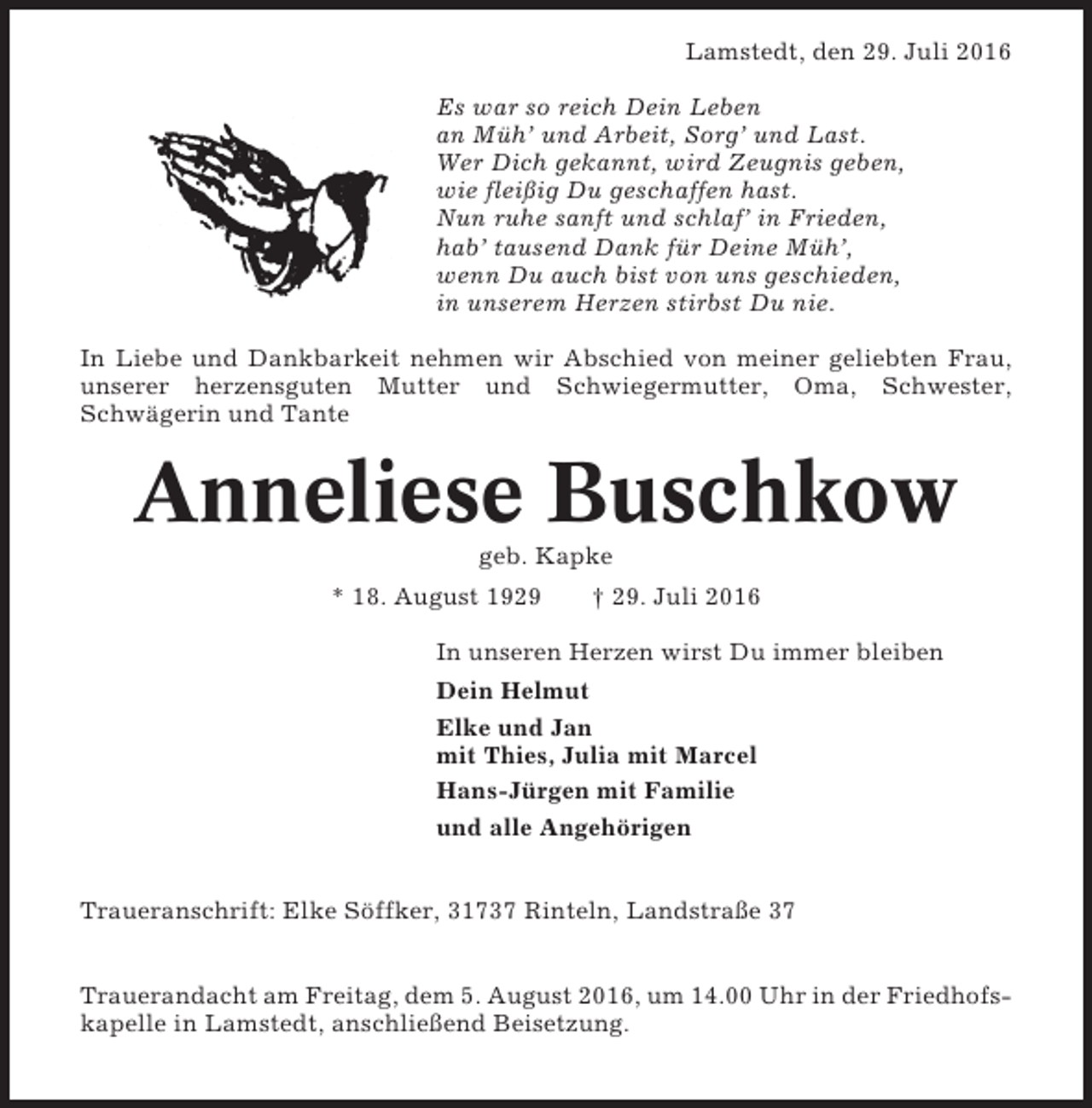<p>Lamstedt, den 29. Juli 2016<br />Es war so reich Dein Leben<br />an Müh’ und Arbeit, Sorg’ und Last.<br />Wer Dich gekannt, wird Zeugnis geben,<br />wie fleißig Du geschaffen hast.<br />Nun ruhe sanft und schlaf’ in Frieden,<br />hab’ tausend Dank für Deine Müh’,<br />wenn Du auch bist von uns geschieden,<br />in unserem Herzen stirbst Du nie.<br />In Liebe und Dankbarkeit nehmen wir Abschied von meiner geliebten Frau,<br />unserer herzensguten Mutter und Schwiegermutter, Oma, Schwester,<br />Schwägerin und Tante</p><p>Anneliese Buschkow<br />geb. Kapke<br />* 18. August 1929</p><p>† 29. Juli 2016</p><p>In unseren Herzen wirst Du immer bleiben<br />Dein Helmut<br />Elke und Jan<br />mit Thies, Julia mit Marcel<br />Hans-Jürgen mit Familie<br />und alle Angehörigen<br />Traueranschrift: Elke Söffker, 31737 Rinteln, Landstraße 37<br />Trauerandacht am Freitag, dem 5. August 2016, um 14.00 Uhr in der Friedhofskapelle in Lamstedt, anschließend Beisetzung.</p>