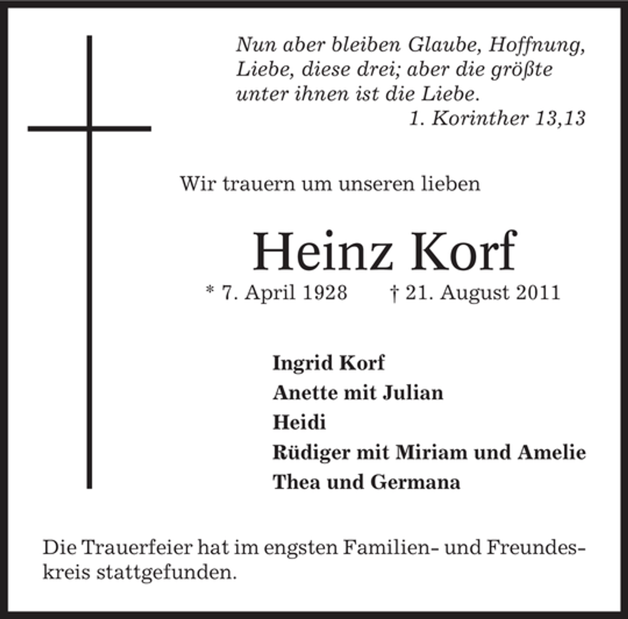 <p>Nun aber bleiben Glaube, Hoffnung,<br />Liebe, diese drei; aber die größte<br />unter ihnen ist die Liebe.<br />1. Korinther 13,13<br />Wir trauern um unseren lieben</p><p>Heinz Korf<br />* 7. April 1928</p><p>† 21. August 2011</p><p>Ingrid Korf<br />Anette mit Julian<br />Heidi<br />Rüdiger mit Miriam und Amelie<br />Thea und Germana<br />Die Trauerfeier hat im engsten Familien- und Freundeskreis stattgefunden.</p>