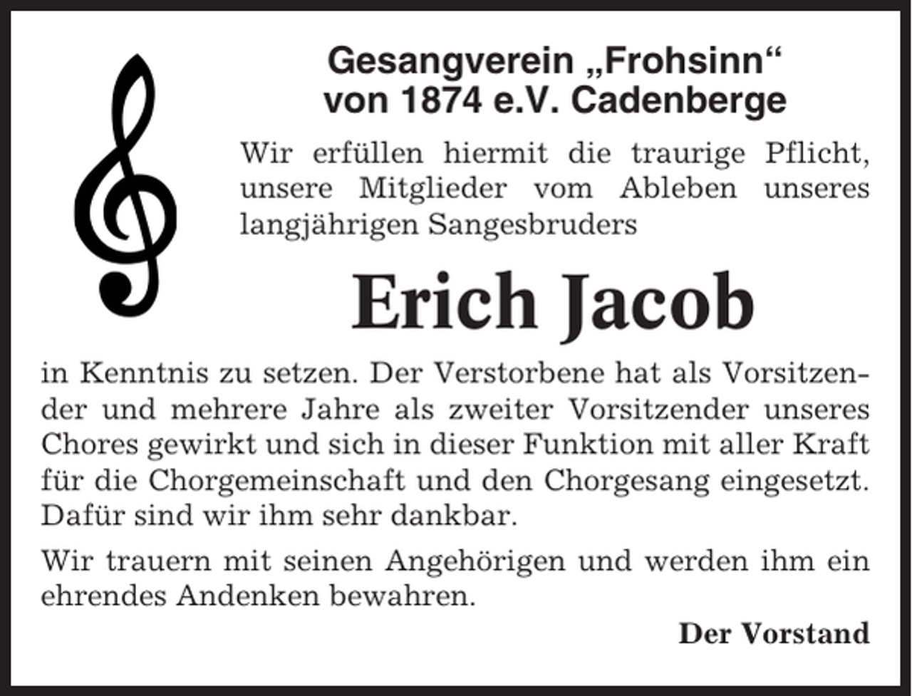 <p>Gesangverein „Frohsinn“<br />von 1874 e.V. Cadenberge<br />Wir erfüllen hiermit die traurige Pflicht,<br />unsere Mitglieder vom Ableben unseres<br />langjährigen Sangesbruders</p><p>Erich Jacob<br />in Kenntnis zu setzen. Der Verstorbene hat als Vorsitzender und mehrere Jahre als zweiter Vorsitzender unseres<br />Chores gewirkt und sich in dieser Funktion mit aller Kraft<br />für die Chorgemeinschaft und den Chorgesang eingesetzt.<br />Dafür sind wir ihm sehr dankbar.<br />Wir trauern mit seinen Angehörigen und werden ihm ein<br />ehrendes Andenken bewahren.<br />Der Vorstand</p>