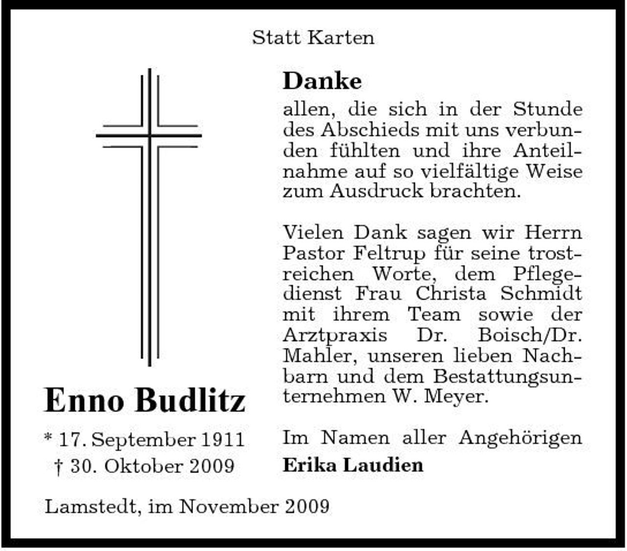 <p>Statt Karten</p><p>Danke<br />allen, die sich in der Stunde des Abschieds mit uns verbunden fühlten und ihre Anteilnahme auf so vielfältige Weise zum Ausdruck brachten. Vielen Dank sagen wir Herrn Pastor Feltrup für seine trostreichen Worte, dem Pflegedienst Frau Christa Schmidt mit ihrem Team sowie der Arztpraxis Dr. Boisch/Dr. Mahler, unseren lieben Nachbarn und dem Bestattungsunternehmen W. Meyer. Im Namen aller Angehörigen Erika Laudien</p><p>Enno Budlitz<br />* 17. September 1911 † 30. Oktober 2009</p><p>Lamstedt, im November 2009</p>