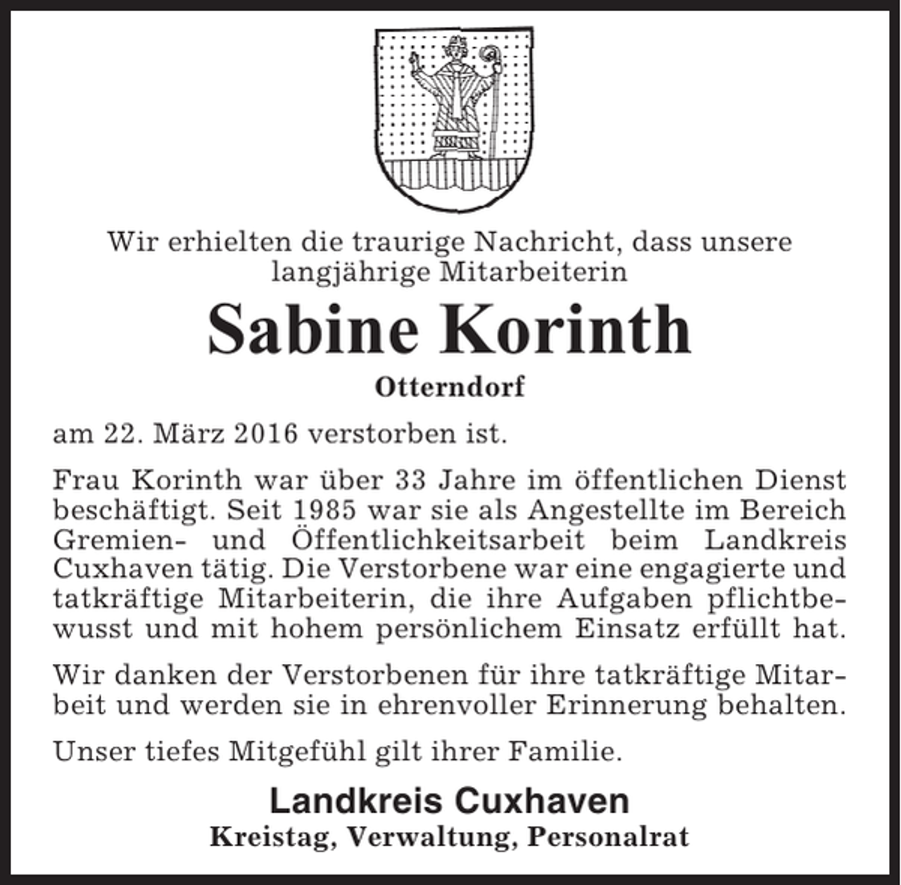 <p>Wir erhielten die traurige Nachricht, dass unsere<br />langjährige Mitarbeiterin</p><p>Sabine Korinth<br />Otterndorf<br />am 22. März 2016 verstorben ist.<br />Frau Korinth war über 33 Jahre im öffentlichen Dienst<br />beschäftigt. Seit 1985 war sie als Angestellte im Bereich<br />Gremien- und Öffentlichkeitsarbeit beim Landkreis<br />Cuxhaven tätig. Die Verstorbene war eine engagierte und<br />tatkräftige Mitarbeiterin, die ihre Aufgaben pflichtbewusst und mit hohem persönlichem Einsatz erfüllt hat.<br />Wir danken der Verstorbenen für ihre tatkräftige Mitarbeit und werden sie in ehrenvoller Erinnerung behalten.<br />Unser tiefes Mitgefühl gilt ihrer Familie.</p><p>Landkreis Cuxhaven<br />Kreistag, Verwaltung, Personalrat</p>