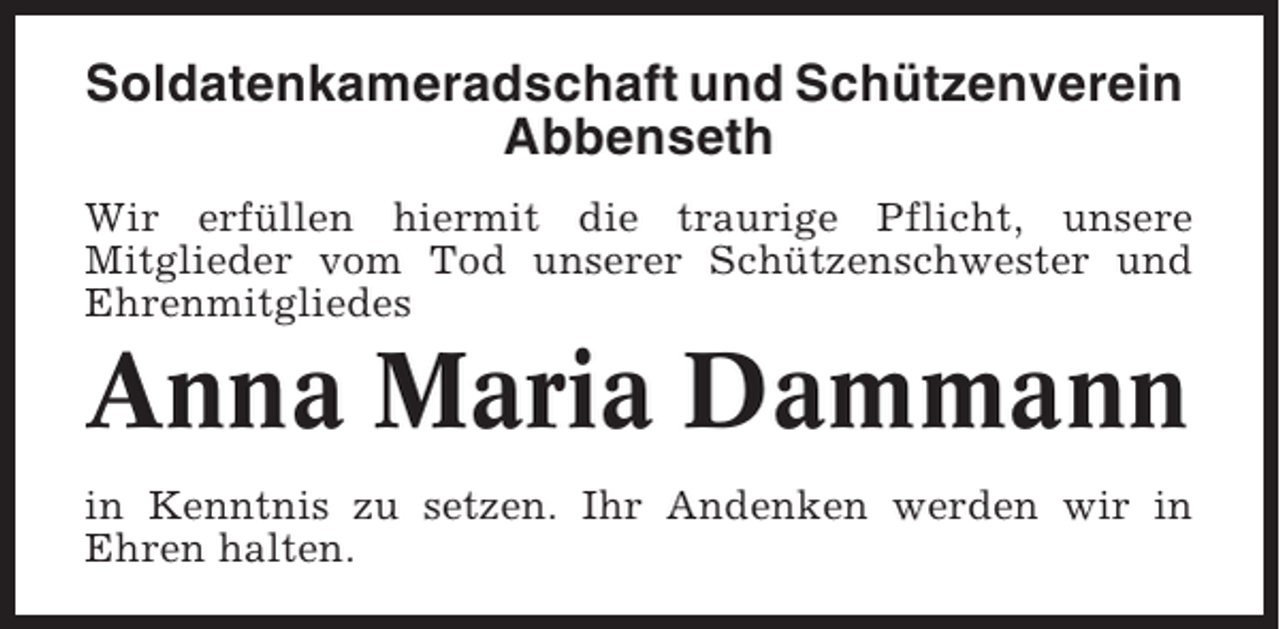 <p>Soldatenkameradschaft und Schützenverein<br />Abbenseth<br />Wir erfüllen hiermit die traurige Pflicht, unsere<br />Mitglieder vom Tod unserer Schützenschwester und<br />Ehrenmitgliedes</p><p>Anna Maria Dammann<br />in Kenntnis zu setzen. Ihr Andenken werden wir in<br />Ehren halten.</p>