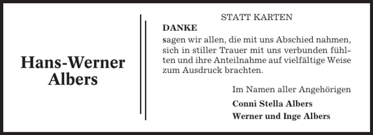 <p>Hans-Werner<br />Albers</p><p>STATT KARTEN<br />DANKE<br />sagen wir allen, die mit uns Abschied nahmen,<br />sich in stiller Trauer mit uns verbunden fühlten und ihre Anteilnahme auf vielfältige Weise<br />zum Ausdruck brachten.<br />Im Namen aller Angehörigen<br />Conni Stella Albers<br />Werner und Inge Albers</p>