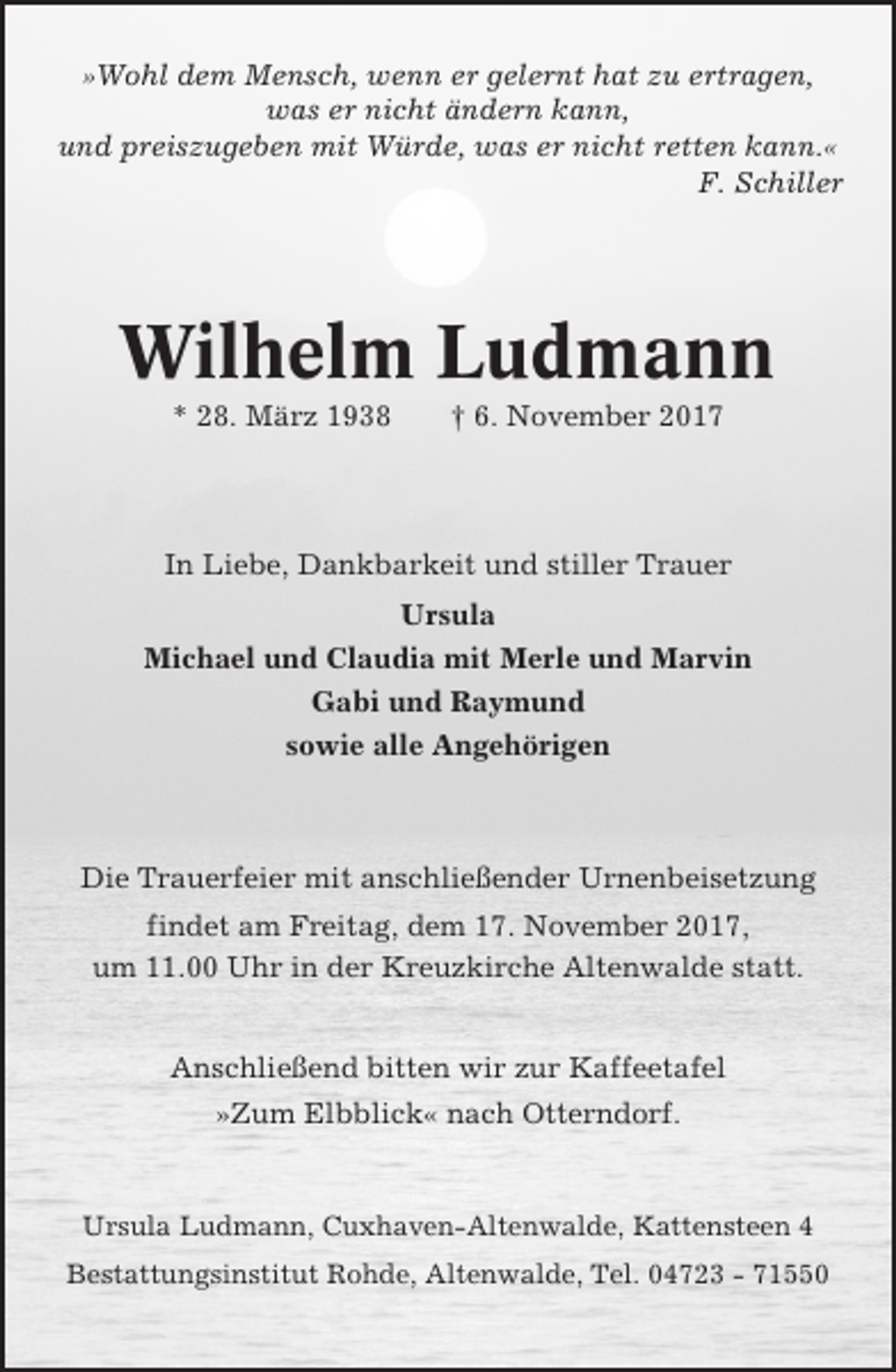 <p>»Wohl dem Mensch, wenn er gelernt hat zu ertragen,<br />was er nicht ändern kann,<br />und preiszugeben mit Würde, was er nicht retten kann.«<br />F. Schiller</p><p>Wilhelm Ludmann<br />* 28. März 1938</p><p>† 6. November 2017</p><p>In Liebe, Dankbarkeit und stiller Trauer<br />Ursula<br />Michael und Claudia mit Merle und Marvin<br />Gabi und Raymund<br />sowie alle Angehörigen</p><p>Die Trauerfeier mit anschließender Urnenbeisetzung<br />findet am Freitag, dem 17. November 2017,<br />um 11.00 Uhr in der Kreuzkirche Altenwalde statt.<br />Anschließend bitten wir zur Kaffeetafel<br />»Zum Elbblick« nach Otterndorf.</p><p>Ursula Ludmann, Cuxhaven-Altenwalde, Kattensteen 4<br />Bestattungsinstitut Rohde, Altenwalde, Tel. 04723 - 71550</p>