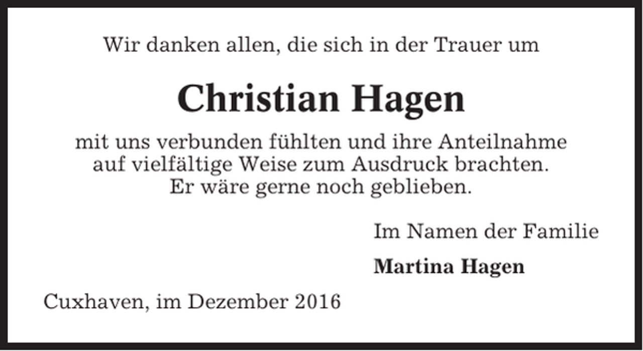 <p>Wir danken allen, die sich in der Trauer um</p><p>Christian Hagen<br />mit uns verbunden fühlten und ihre Anteilnahme<br />auf vielfältige Weise zum Ausdruck brachten.<br />Er wäre gerne noch geblieben.<br />Im Namen der Familie<br />Martina Hagen<br />Cuxhaven, im Dezember 2016</p>