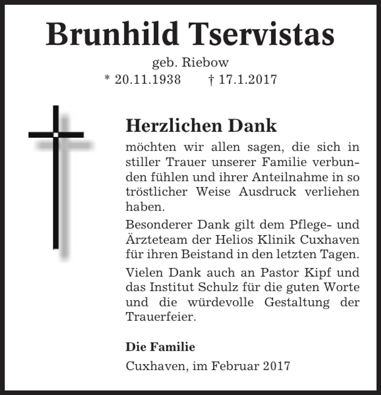 <p>Brunhild Tservistas<br />geb. Riebow<br />* 20.11.1938<br />† 17.1.2017</p><p>Herzlichen Dank<br />möchten wir allen sagen, die sich in<br />stiller Trauer unserer Familie verbunden fühlen und ihrer Anteilnahme in so<br />tröstlicher Weise Ausdruck verliehen<br />haben.<br />Besonderer Dank gilt dem Pflege- und<br />Ärzteteam der Helios Klinik Cuxhaven<br />für ihren Beistand in den letzten Tagen.<br />Vielen Dank auch an Pastor Kipf und<br />das Institut Schulz für die guten Worte<br />und die würdevolle Gestaltung der<br />Trauerfeier.<br />Die Familie<br />Cuxhaven, im Februar 2017</p>