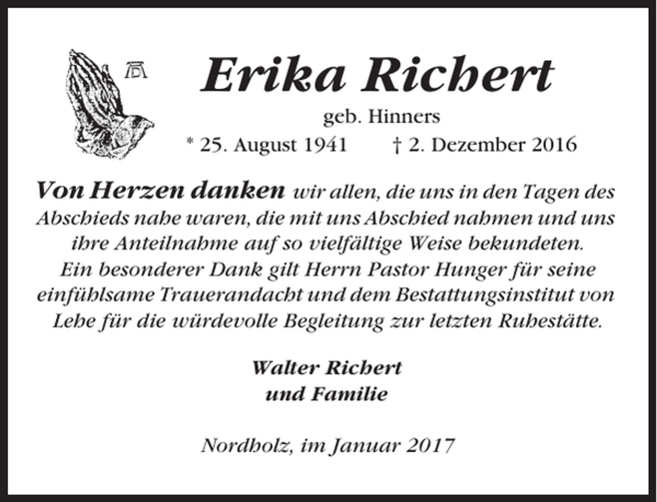<p>Erika Richert<br />geb. Hinners<br />* 25. August 1941<br />† 2. Dezember 2016</p><p>Von Herzen danken wir allen, die uns in den Tagen des<br />Abschieds nahe waren, die mit uns Abschied nahmen und uns<br />ihre Anteilnahme auf so vielfältige Weise bekundeten.<br />Ein besonderer Dank gilt Herrn Pastor Hunger für seine<br />einfühlsame Trauerandacht und dem Bestattungsinstitut von<br />Lehe für die würdevolle Begleitung zur letzten Ruhestätte.<br />Walter Richert<br />und Familie<br />Nordholz, im Januar 2017</p>
