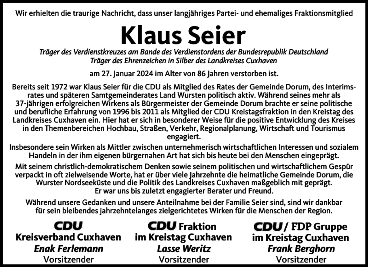 <p>Wir erhielten die traurige Nachricht, dass unser langjähriges Partei- und ehemaliges Fraktionsmitglied</p><p>Klaus Seier</p><p>Träger des Verdienstkreuzes am Bande des Verdienstordens der Bundesrepublik Deutschland<br />Träger des Ehrenzeichen in Silber des Landkreises Cuxhaven<br />am 27. Januar 2024 im Alter von 86 Jahren verstorben ist.<br />Bereits seit 1972 war Klaus Seier für die CDU als Mitglied des Rates der Gemeinde Dorum, des Interimsrates und späteren Samtgemeinderates Land Wursten politisch aktiv. Während seines mehr als<br />37-jährigen erfolgreichen Wirkens als Bürgermeister der Gemeinde Dorum brachte er seine politische<br />und beruﬂiche Erfahrung von 1996 bis 2011 als Mitglied der CDU Kreistagsfraktion in den Kreistag des<br />Landkreises Cuxhaven ein. Hier hat er sich in besonderer Weise für die positive Entwicklung des Kreises<br />in den Themenbereichen Hochbau, Straßen, Verkehr, Regionalplanung, Wirtschaft und Tourismus<br />engagiert.<br />Insbesondere sein Wirken als Mittler zwischen unternehmerisch wirtschaftlichen Interessen und sozialem<br />Handeln in der ihm eigenen bürgernahen Art hat sich bis heute bei den Menschen eingeprägt.<br />Mit seinem christlich-demokratischem Denken sowie seinem politischen und wirtschaftlichem Gespür<br />verpackt in oft zielweisende Worte, hat er über viele Jahrzehnte die heimatliche Gemeinde Dorum, die<br />Wurster Nordseeküste und die Politik des Landkreises Cuxhaven maßgeblich mit geprägt.<br />Er war uns bis zuletzt engagierter Berater und Freund.<br />Während unsere Gedanken und unsere Anteilnahme bei der Familie Seier sind, sind wir dankbar<br />für sein bleibendes jahrzehntelanges zielgerichtetes Wirken für die Menschen der Region.</p><p>Kreisverband Cuxhaven<br />Enak Ferlemann<br />Vorsitzender</p><p>Fraktion<br />im Kreistag Cuxhaven<br />Lasse Weritz<br />Vorsitzender</p><p>/ FDP Gruppe<br />im Kreistag Cuxhaven<br />Frank Berghorn<br />Vorsitzender</p>