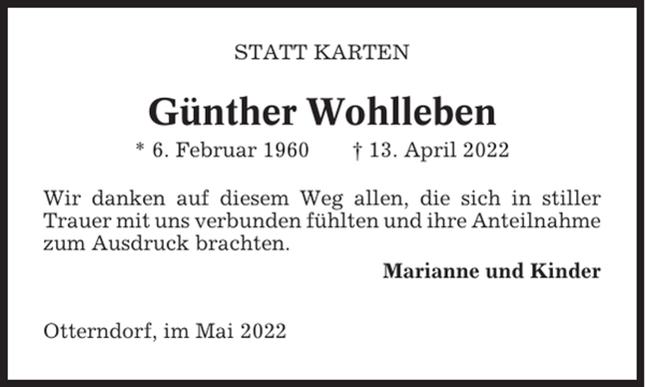 <p>STATT KARTEN</p><p>Günther Wohlleben<br />* 6. Februar 1960</p><p>† 13. April 2022</p><p>Wir danken auf diesem Weg allen, die sich in stiller<br />Trauer mit uns verbunden fühlten und ihre Anteilnahme<br />zum Ausdruck brachten.<br />Marianne und Kinder<br />Otterndorf, im Mai 2022</p>