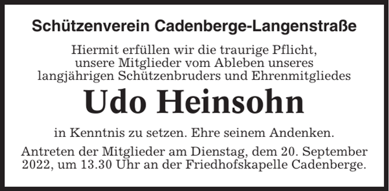 <p>Schützenverein Cadenberge-Langenstraße<br />Hiermit erfüllen wir die traurige Pflicht,<br />unsere Mitglieder vom Ableben unseres<br />langjährigen Schützenbruders und Ehrenmitgliedes</p><p>Udo Heinsohn<br />in Kenntnis zu setzen. Ehre seinem Andenken.<br />Antreten der Mitglieder am Dienstag, dem 20. September<br />2022, um 13.30 Uhr an der Friedhofskapelle Cadenberge.</p>