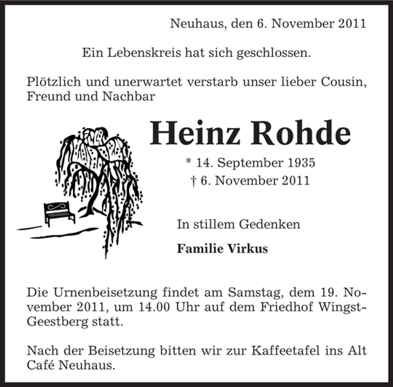 <p>Neuhaus, den 6. November 2011<br />Ein Lebenskreis hat sich geschlossen.<br />Plötzlich und unerwartet verstarb unser lieber Cousin,<br />Freund und Nachbar</p><p>Heinz Rohde<br />* 14. September 1935<br />† 6. November 2011<br />In stillem Gedenken<br />Familie Virkus</p><p>Die Urnenbeisetzung findet am Samstag, dem 19. November 2011, um 14.00 Uhr auf dem Friedhof WingstGeestberg statt.<br />Nach der Beisetzung bitten wir zur Kaffeetafel ins Alt<br />Café Neuhaus.</p>