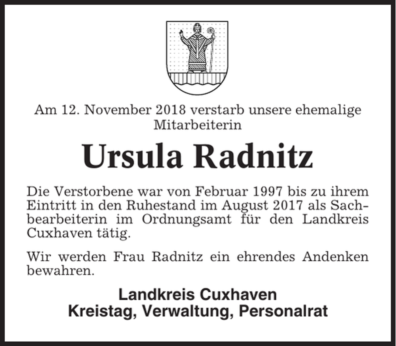 <p>Am 12. November 2018 verstarb unsere ehemalige<br />Mitarbeiterin</p><p>Ursula Radnitz<br />Die Verstorbene war von Februar 1997 bis zu ihrem<br />Eintritt in den Ruhestand im August 2017 als Sachbearbeiterin im Ordnungsamt für den Landkreis<br />Cuxhaven tätig.<br />Wir werden Frau Radnitz ein ehrendes Andenken<br />bewahren.</p><p>Landkreis Cuxhaven<br />Kreistag, Verwaltung, Personalrat</p>
